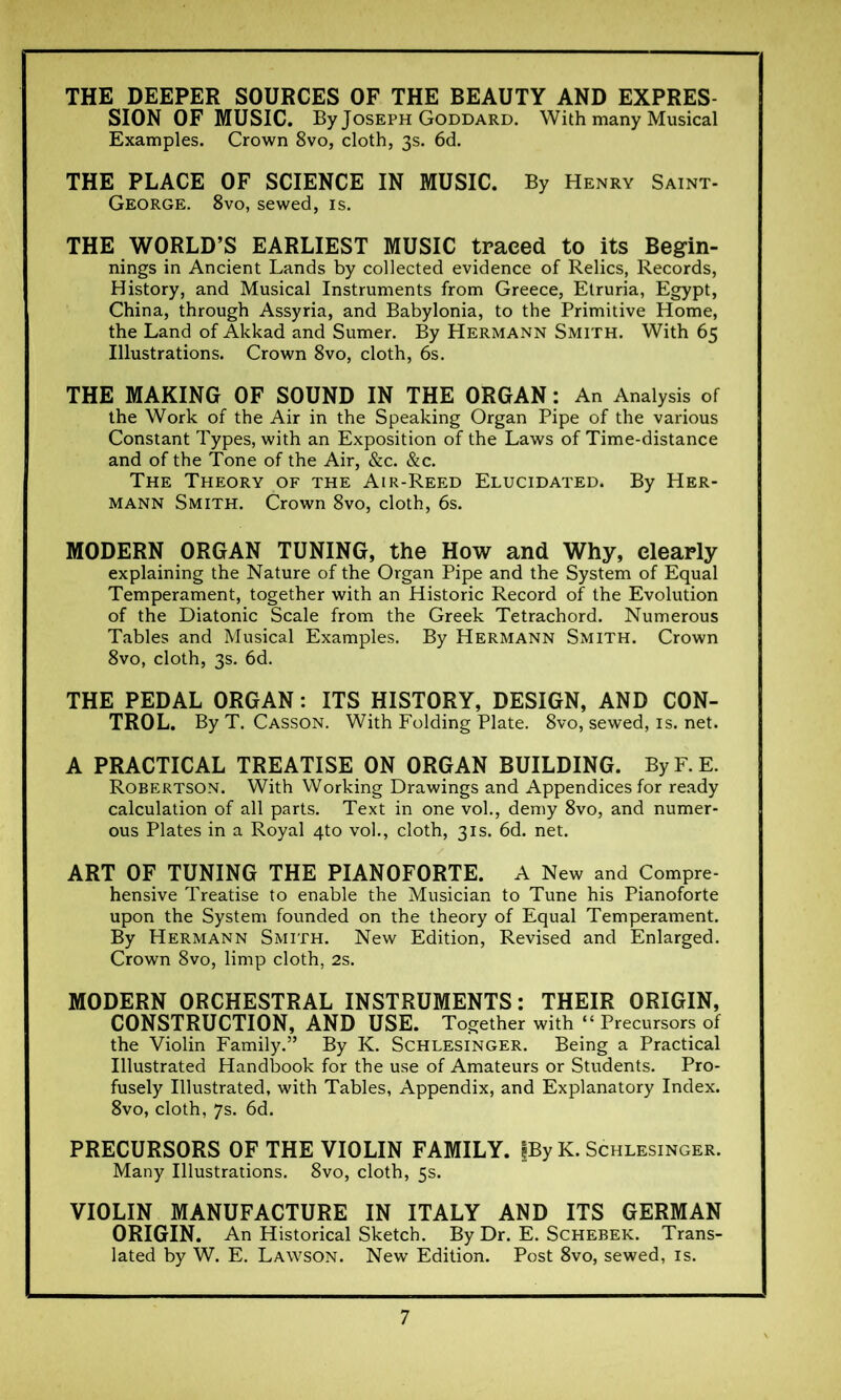 THE DEEPER SOURCES OF THE BEAUTY AND EXPRES- SION OF MUSIC. By Joseph Goddard. With many Musical Examples. Crown 8vo, cloth, 3s. 6d. THE PLACE OF SCIENCE IN MUSIC. By Henry Saint- George. 8vo, sewed, is. THE WORLD’S EARLIEST MUSIC traced to its Begin- nings in Ancient Lands by collected evidence of Relics, Records, History, and Musical Instruments from Greece, Etruria, Egypt, China, through Assyria, and Babylonia, to the Primitive Home, the Land of Akkad and Sumer. By Hermann Smith. With 65 Illustrations. Crown 8vo, cloth, 6s. THE MAKING OF SOUND IN THE ORGAN : An Analysis of the Work of the Air in the Speaking Organ Pipe of the various Constant Types, with an Exposition of the Laws of Time-distance and of the Tone of the Air, &c. &c. The Theory of the Air-Reed Elucidated. By Her- mann Smith. Crown 8vo, cloth, 6s. MODERN ORGAN TUNING, the How and Why, clearly explaining the Nature of the Organ Pipe and the System of Equal Temperament, together with an Historic Record of the Evolution of the Diatonic Scale from the Greek Tetrachord. Numerous Tables and Musical Examples. By Hermann Smith. Crown 8vo, cloth, 3s. 6d. THE PEDAL ORGAN : ITS HISTORY, DESIGN, AND CON- TROL. By T. Casson. With Folding Plate. 8vo, sewed, is. net. A PRACTICAL TREATISE ON ORGAN BUILDING. ByF.E. Robertson. With Working Drawings and Appendices for ready calculation of all parts. Text in one vol., demy 8vo, and numer- ous Plates in a Royal 4to vol., cloth, 31s. 6d. net. ART OF TUNING THE PIANOFORTE. A New and Compre- hensive Treatise to enable the Musician to Tune his Pianoforte upon the System founded on the theory of Equal Temperament. By Hermann Smith. New Edition, Revised and Enlarged. Crown 8vo, limp cloth, 2s. MODERN ORCHESTRAL INSTRUMENTS : THEIR ORIGIN, CONSTRUCTION, AND USE. Together with “ Precursors of the Violin Family.” By K. Schlesinger. Being a Practical Illustrated Handbook for the use of Amateurs or Students. Pro- fusely Illustrated, with Tables, Appendix, and Explanatory Index. 8vo, cloth, 7s. 6d. PRECURSORS OF THE VIOLIN FAMILY. fBy K. Schlesinger. Many Illustrations. 8vo, cloth, 5s. VIOLIN MANUFACTURE IN ITALY AND ITS GERMAN ORIGIN. An Historical Sketch. By Dr. E. Schebek. Trans- lated by W. E. Lawson. New Edition. Post 8vo, sewed, is.
