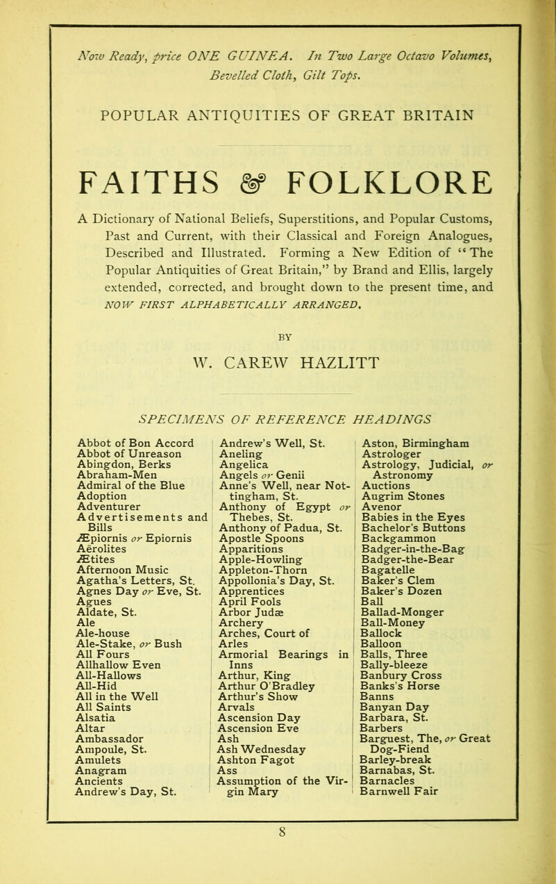 Now Ready, price ONE GUINEA. In Two Large Octavo Volumes, Bevelled Cloth, Gilt Tops. POPULAR ANTIQUITIES OF GREAT BRITAIN FAITHS ft? FOLKLORE A Dictionary of National Beliefs, Superstitions, and Popular Customs, Past and Current, with their Classical and Foreign Analogues, Described and Illustrated. P'orming a New Edition of “The Popular Antiquities of Great Britain,” by Brand and Ellis, largely extended, corrected, and brought down to the present time, and NOW FIRST ALPHABETICALLY ARRANGED. BY W. CAREW HAZLITT SPECIMENS OF REFERENCE HEADINGS Abbot of Bon Accord Abbot of Unreason Abingdon, Berks Abraham-Men Admiral of the Blue Adoption Adventurer Advertisements and Bills Æpiornis or Epiornis Aërolites Ætites Afternoon Music Agatha’s Letters, St. Agnes Day or Eve, St. Agues Aldate, St. Ale Ale-house Ale-Stake, or Bush All Fours Allhallow Even All-Hallows All-Hid All in the Well All Saints Alsatia Altar Ambassador Ampoule, St. Amulets Anagram Ancients Andrew’s Day, St. Andrew’s Well, St. Aneling Angelica Angels or Genii Anne’s Well, near Not- tingham, St. Anthony of Egypt or Thebes, St. Anthony of Padua, St. Apostle Spoons Apparitions Apple-Howling Appleton-Thorn Appollonia’s Day, St. Apprentices April Fools Arbor Judæ Archery Arches, Court of Arles Armorial Bearings in 1 Inns Arthur, King Arthur O’Bradley Arthur’s Show Arvals Ascension Day Ascension Eve Ash Ash Wednesday Ashton Fagot Ass Assumption of the Vir- gin Mary Aston, Birmingham Astrologer Astrology, Judicial, or Astronomy Auctions Augrim Stones Avenor Babies in the Eyes Bachelor’s Buttons Backgammon B adger-in-the-B ag Badger-the-Bear Bagatelle Baker’s Clem Baker’s Dozen Ball Ballad-Monger Ball-Money Ballock Balloon Balls, Three Bally-bleeze Banbury Cross Banks’s Horse Banns Banyan Day Barbara, St. Barbers Barguest, The, or Great Dog-Fiend Barley-break Barnabas, St. Barnacles Barnwell Fair