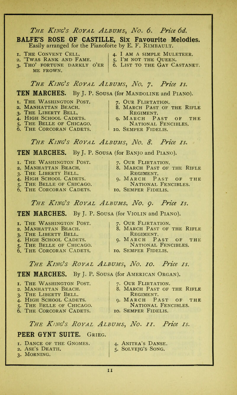 BALFE’S ROSE OF CASTILLE, Six Favourite Melodies. Easily arranged for the Pianoforte by E. F. Rimbault. 1. The Convent Cell. 2. ’Twas Rank and Fame. 3. Tho’ fortune darkly o’er me frown. 4. I am a simple Muleteer. 5. I’m not the Queen. 6. List to the Gay Castanet. The King’s Royal Albums, No. 7. Price is. TEN MARCHES. By J. P. Sousa (for Mandoline and Piano). x. The Washington Post. 2. Manhattan Beach. 3. The Liberty Bell. 4. High School Cadets. 5. The Belle of Chicago. 6. The Corcoran Cadets. 7. Our Flirtation. 8. March Past of the Rifle Regiment. 9. March Past of the National Fencibles. 10. Semper Fidelis. The King’s Koval Albums, No. 8. Price is. TEN MARCHES. By J. P. Sousa (for Banjo and Piano). 1. The Washington Post. 2. Manhattan Beach. 3. The Liberty Bell. 4. High School Cadets. 5. The Belle of Chicago. 6. The Corcoran Cadets. 7. Our Flirtation. 8. March Past of the Rifle Regiment. 9. March Past of the National Fencibles. 10. Semper Fidelis. The King’s Koval Albums, No. ç. Price is. TEN MARCHES. By J. P. Sousa (for Violin and Piano). 1. The Washington Post. 2. Manhattan Beach. 3. The Liberty Bell. 4. High School Cadets. 5. The Belle of Chicago. 6. The Corcoran Cadets. 7. Our Flirtation. 8. March Past of the Rifle Regiment. 9. March Past of the National Fencibles. 10. Semper Fidelis. The King’s Royal Albums, No. 10. Price is. TEN MARCHES. By J. P. Sousa (for American Organ). 1. The Washington Post. 2. Manhattan Beach. 3. The Liberty Bell. 4. High School Cadets. 5. The Belle of Chicago. 6. The Corcoran Cadets. 7. Our Flirtation. 8. March Past of the Rifle Regiment. 9. March Past of the National Fencibles. 10. Semper Fidelis. The King’s Koval Albums, No. ii. Price is. PEER GYNT SUITE. Grieg. 1. Dance of the Gnomes. j 4. Anitra’s Danse. 2. Ase’s Death. i 5. Solvejg’s Song. 3. Morning.