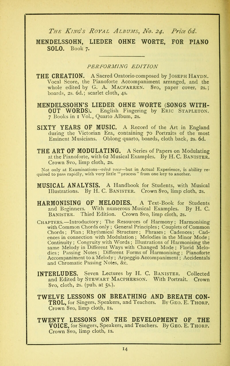 MENDELSSOHN, LIEDER OHNE WORTE, FOR PIANO SOLO. Book 7. PERFORMING EDITION THE CREATION. A Sacred Oratorio composed by Joseph Haydn. Vocal Score, the Pianoforte Accompaniment arranged, and the whole edited by G. A. Macfarren. 8vo, paper cover, 2s. ; boards, 2s. 6d. ; scarlet cloth, 4s. MENDELSSOHN’S LIEDER OHNE WORTE (SONGS WITH- OUT WORDS). English Fingering by Eric Stapleton. 7 Books in 1 Vol., Quarto Album, 2s. SIXTY YEARS OF MUSIC. A Record of the Art in England during the Victorian Era, containing 70 Portraits of the most Eminent Musicians. Oblong quarto, boards, cloth back, 2s. 6d. THE ART OF MODULATING. A Series of Papers on Modulating at the Pianoforte, with 62 Musical Examples. By H. C. Banister. Crown 8vo, limp cloth, 2s. Not only at Examinations—viva voce—but in Actual Experience, is ability re- quired to pass rapidly, with very little “ process ” from one key to another. MUSICAL ANALYSIS. A Handbook for Students, with Musical Illustrations. By H. C. Banister. Crown 8vo, limp cloth, 2s. HARMONISING OF MELODIES. A Text-Book for Students and Beginners. With numerous Musical Examples. By H. C. Banister. Third Edition. Crown 8vo, limp cloth, 2s. Chapters.—Introductory; The Resources of Harmony; Harmonising with Common Chords only ; General Principles ; Couplets of Common Chords ; Plan ; Rhythmical Structure ; Phrases ; Cadences ; Cad- ences in connection with Modulation ; Melodies in the Minor Mode ; Continuity ; Congruity with Words ; Illustrations of Harmonising the same Melody in Different Ways with Changed Mode ; Florid Melo- dies ; Passing Notes ; Different Forms of Harmonising ; Pianoforte Accompaniment to a Melody ; Arpeggio Accompaniment ; Accidentals and Chromatic Passing Notes, &c. INTERLUDES. Seven Lectures by H. C. Banister. Collected and Edited by Stewart Macpherson. With Portrait. Crown 8vo, cloth, 2s. (pub. at 5s.). TWELVE LESSONS ON BREATHING AND BREATH CON- TROL, for Singers, Speakers, and Teachers. By Geo. E. Thorp. Crown 8vo, limp cloth, is. TWENTY LESSONS ON THE DEVELOPMENT OF THE VOICE, for Singers, Speakers, and Teachers. By Geo. E. Thorp. Crown 8vo, limp cloth, is.