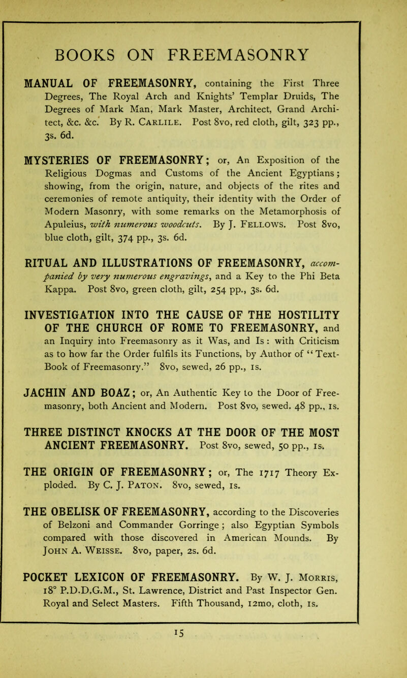 MANUAL OF FREEMASONRY, containing the First Three Degrees, The Royal Arch and Knights’ Templar Druids, The Degrees of Mark Man, Mark Master, Architect, Grand Archi- tect, &c. &c. By R. Carlile. Post 8vo, red cloth, gilt, 323 pp., 3s. 6d. MYSTERIES OF FREEMASONRY ; or, An Exposition of the Religious Dogmas and Customs of the Ancient Egyptians ; showing, from the origin, nature, and objects of the rites and ceremonies of remote antiquity, their identity with the Order of Modern Masonry, with some remarks on the Metamorphosis of Apuleius, with numerous woodcuts. By J. Fellows. Post 8vo, blue cloth, gilt, 374 pp., 3s. 6d. RITUAL AND ILLUSTRATIONS OF FREEMASONRY, accom- panied by very numerous engravings, and a Key to the Phi Beta Kappa. Post 8vo, green cloth, gilt, 254 pp., 3s. 6d. INVESTIGATION INTO THE CAUSE OF THE HOSTILITY OF THE CHURCH OF ROME TO FREEMASONRY, and an Inquiry into Freemasonry as it Was, and Is : with Criticism as to how far the Order fulfils its Functions, by Author of “Text- Book of Freemasonry.” 8vo, sewed, 26 pp., is. JACHIN AND BOAZ ; or, An Authentic Key to the Door of Free- masonry, both Ancient and Modern. Post 8vo, sewed. 48 pp., is. THREE DISTINCT KNOCKS AT THE DOOR OF THE MOST ANCIENT FREEMASONRY. Post 8vo, sewed, 50 pp., is. THE ORIGIN OF FREEMASONRY; or, The 1717 Theory Ex- ploded. By C. J. Paton. 8vo, sewed, is. THE OBELISK OF FREEMASONRY, according to the Discoveries of Belzoni and Commander Gorringe ; also Egyptian Symbols compared with those discovered in American Mounds. By John A. Weisse. 8vo, paper, 2s. 6d. POCKET LEXICON OF FREEMASONRY. By W. J. Morris, 180 P.D.D.G.M., St. Lawrence, District and Past Inspector Gen. Royal and Select Masters. Fifth Thousand, i2mo, cloth, is.