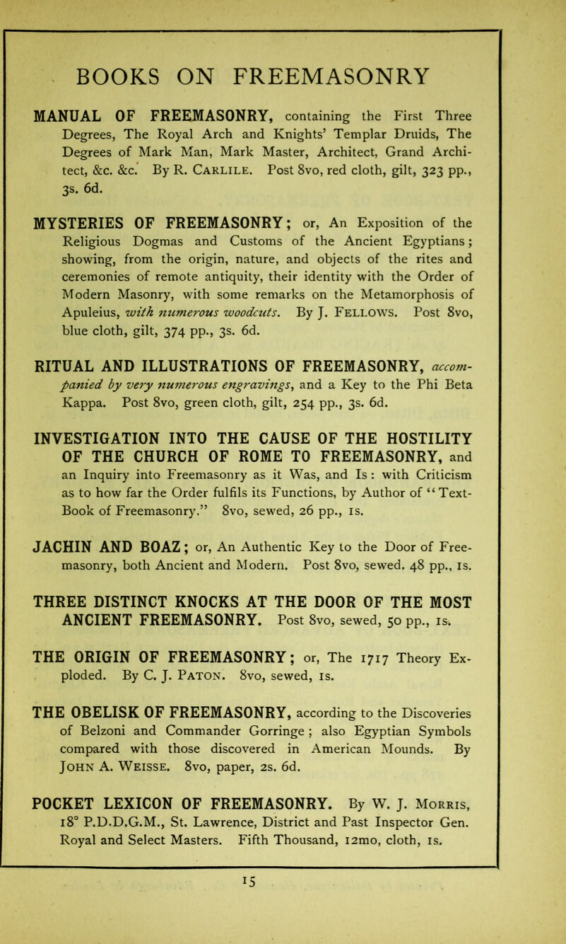 MANUAL OF FREEMASONRY, containing the First Three Degrees, The Royal Arch and Knights’ Templar Druids, The Degrees of Mark Man, Mark Master, Architect, Grand Archi- tect, &c. &c. By R. Carlile. Post 8vo, red cloth, gilt, 323 pp., 3s. 6d. MYSTERIES OF FREEMASONRY ; or, An Exposition of the Religious Dogmas and Customs of the Ancient Egyptians ; showing, from the origin, nature, and objects of the rites and ceremonies of remote antiquity, their identity with the Order of Modern Masonry, with some remarks on the Metamorphosis of Apuleius, with numerous woodcuts. By J. Fellows. Post 8vo, blue cloth, gilt, 374 pp., 3s. 6d. RITUAL AND ILLUSTRATIONS OF FREEMASONRY, accom- panied by very numerous engravings, and a Key to the Phi Beta Kappa. Post 8vo, green cloth, gilt, 254 pp., 3s. 6d. INVESTIGATION INTO THE CAUSE OF THE HOSTILITY OF THE CHURCH OF ROME TO FREEMASONRY, and an Inquiry into Freemasonry as it Was, and Is : with Criticism as to how far the Order fulfils its Functions, by Author of “Text- Book of Freemasonry.” 8vo, sewed, 26 pp., is. JACHIN AND BOAZ ; or, An Authentic Key to the Door of Free- masonry, both Ancient and Modern. Post 8vo, sewed. 48 pp., is. THREE DISTINCT KNOCKS AT THE DOOR OF THE MOST ANCIENT FREEMASONRY. Post 8vo, sewed, 50 pp., is. THE ORIGIN OF FREEMASONRY; or, The 1717 Theory Ex- ploded. By C. J. Paton. 8vo, sewed, is. THE OBELISK OF FREEMASONRY, according to the Discoveries of Belzoni and Commander Gorringe ; also Egyptian Symbols compared with those discovered in American Mounds. By John A. Weisse. 8vo, paper, 2s. 6d. POCKET LEXICON OF FREEMASONRY. By W. J. Morris, 180 P.D.D.G.M., St. Lawrence, District and Past Inspector Gen. Royal and Select Masters. Fifth Thousand, i2mo, cloth, is.