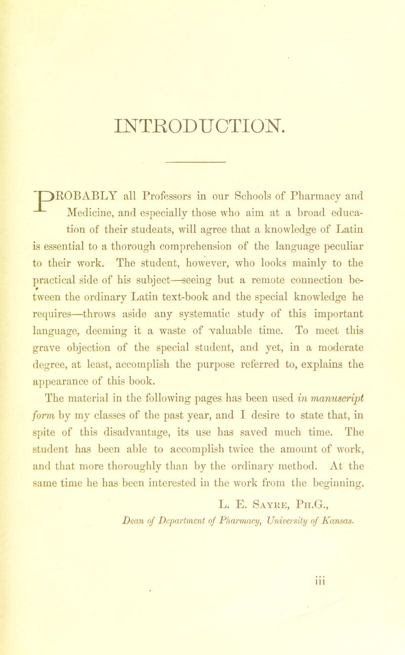 INTRODUCTION. ROB ABLY all Professors in our Schools of Pharmacy and -L Medicine, and especially those who aim at a broad educa- tion of their students, will agree that a knowledge of Latin is essential to a thorough comprehension of the language peculiar to their work. The student, however, who looks mainly to the practical side of his subject—seeing but a remote connection be- 0 tween the ordinary Latin text-book and the special knowledge he requires—throws aside any systematic study of this important language, deeming it a waste of valuable time. To meet this grave objection of the special student, and yet, in a moderate degree, at least, accomplish the purpose referred to, explains the appearance of this book. The material in the following pages has been used in manuscript form by my classes of the past year, and I desire to state that, in spite of this disadvantage, its use has saved much time. The student has been able to accomplish twice the amount of work, and that more thoroughly than by the ordinary method. At the same time he has been interested in the work from the beginning. L. E. Sayre, Ph.G., Dean of Department of Pharmacy, University of Kansas. ill