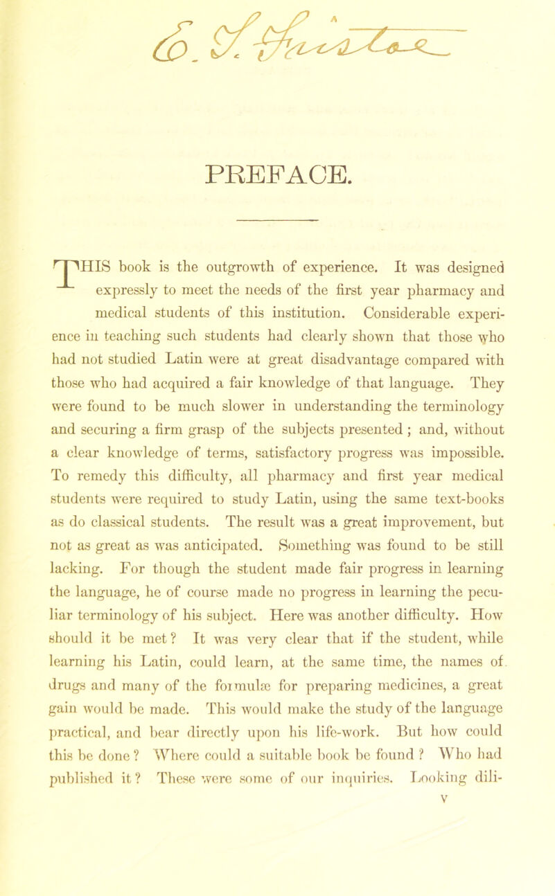 Co. & PREFACE. r I ^HIS book is the outgrowth of experience. It was designed expressly to meet the needs of the first year pharmacy and medical students of this institution. Considerable experi- ence in teaching such students had clearly shown that those who had not studied Latin were at great disadvantage compared with those who had acquired a fair knowledge of that language. They were found to be much slower in understanding the terminology and securing a firm grasp of the subjects presented ; and, without a clear knowledge of terms, satisfactory progress was impossible. To remedy this difficulty, all pharmacy and first year medical students were required to study Latin, using the same text-books as do classical students. The result was a great improvement, but not as great as was anticipated. Something was found to be still lacking. For though the student made fair progress in learning the language, he of course made no progress in learning the pecu- liar terminology of his subject. Here was another difficulty. How should it be met ? It was very clear that if the student, while learning his Latin, could learn, at the same time, the names of drugs and many of the formulae for preparing medicines, a great gain would be made. This would make the study of the language practical, and bear directly upon his life-work. But how could this be done? Where could a suitable book be found ? Who had published it? These were some of our inquiries. Looking dili-