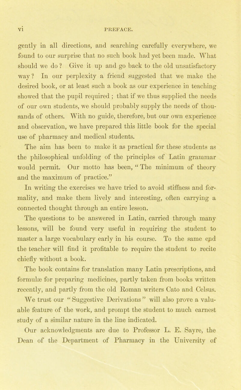 gently in all directions, and searching carefully everywhere, we found to our surprise that no such book had yet been made. What should we do ? Give it up and go back to the old unsatisfactory way? In our perplexity a friend suggested that we make the desired book, or at least such a book as our experience in teaching showed that the pupil required ; that if w7e thus supplied the needs of our own students, we should probably supply the needs of thou- sands of others. With no guide, therefore, but our own experience and observation, we have prepared this little book for the special use of pharmacy and medical students. The aim has been to make it as practical for these students as the philosophical unfolding of the principles of Latin grammar would permit. Our motto has been, “ The minimum of theory and the maximum of practice.” In writing the exercises we have tried to avoid stiffness and for- mality, and make them lively and interesting, often carrying a connected thought through an entire lesson. The questions to be answered in Latin, carried through many lessons, will be found very useful in requiring the student to master a large vocabulary early in his course. To the same epd the teacher will find it profitable to require the student to recite chiefly without a book. The book contains for translation many Latin prescriptions, and formulae for preparing medicines, partly taken from books written recently, and partly from the old Roman writers Cato and Celsus. We trust our “ Suggestive Derivations ” will also prove a valu- able feature of the work, and prompt the student to much earnest study of a similar nature in the line indicated. Our acknowledgments are due to Professor L. E. Sayre, the Dean of the Department of Pharmacy in the University of