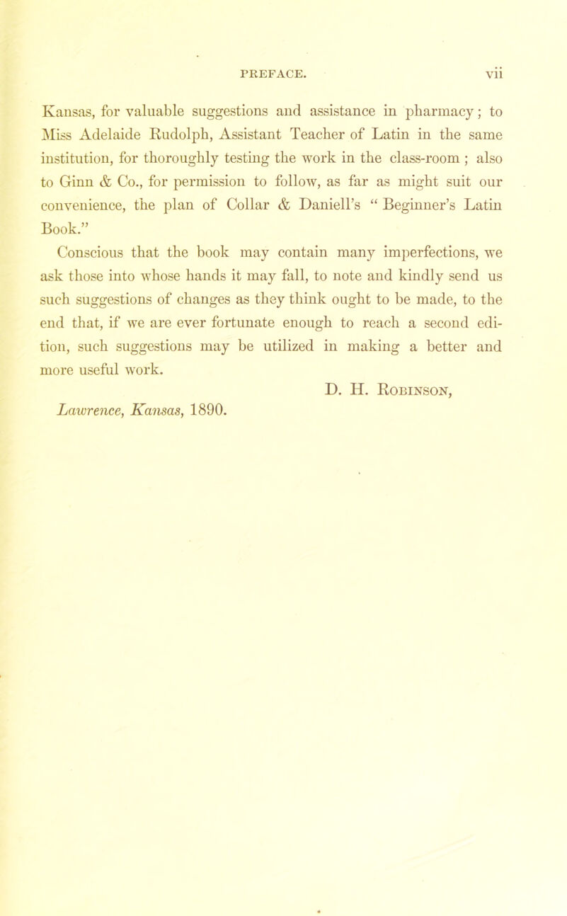 Kansas, for valuable suggestions and assistance in pharmacy; to Miss Adelaide Rudolph, Assistant Teacher of Latin in the same institution, for thoroughly testing the work in the class-room ; also to Ginn & Co., for permission to follow, as far as might suit our convenience, the plan of Collar & Daniell’s “ Beginner’s Latin Book.” Conscious that the book may contain many imperfections, we ask those into whose hands it may fall, to note and kindly send us such suggestions of changes as they think ought to be made, to the end that, if we are ever fortunate enough to reach a second edi- tion, such suggestions may be utilized in making a better and more useful work. D. IT. Robinson, Lawrence, Kansas, 1890.