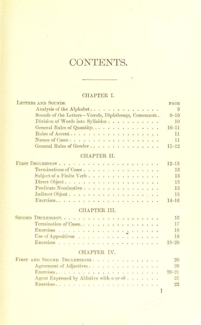 CONTENTS CHAPTER I. Letters and Sounds. page Analysis of the Alphabet 9 Sounds of the Letters—Vowels, Diphthongs, Consonants . 9-10 Division of Words into Syllables 10 General Rules of Quantity 10-11 Rules of Accent 11 Names of Cases 11 General Rules of Gender 11-12 CHAPTER II. First Declension 12-13 Terminations of Cases 13 Subject of a Finite Verb 13 Direct Object 13 Predicate Nominative 13 Indirect Object 13 Exercises 14-16 CHAPTER III. Second Declension 16 Termination of Cases 17 Exercises 18 V Use of Appositives 18 Exercises 18-20 CHAPTER IV. First and Second Declensions 20 Agreement of Adjectives 20 Exercises 20-21 Agent Expressed by Ablative with a or a6 21 Exercises 22