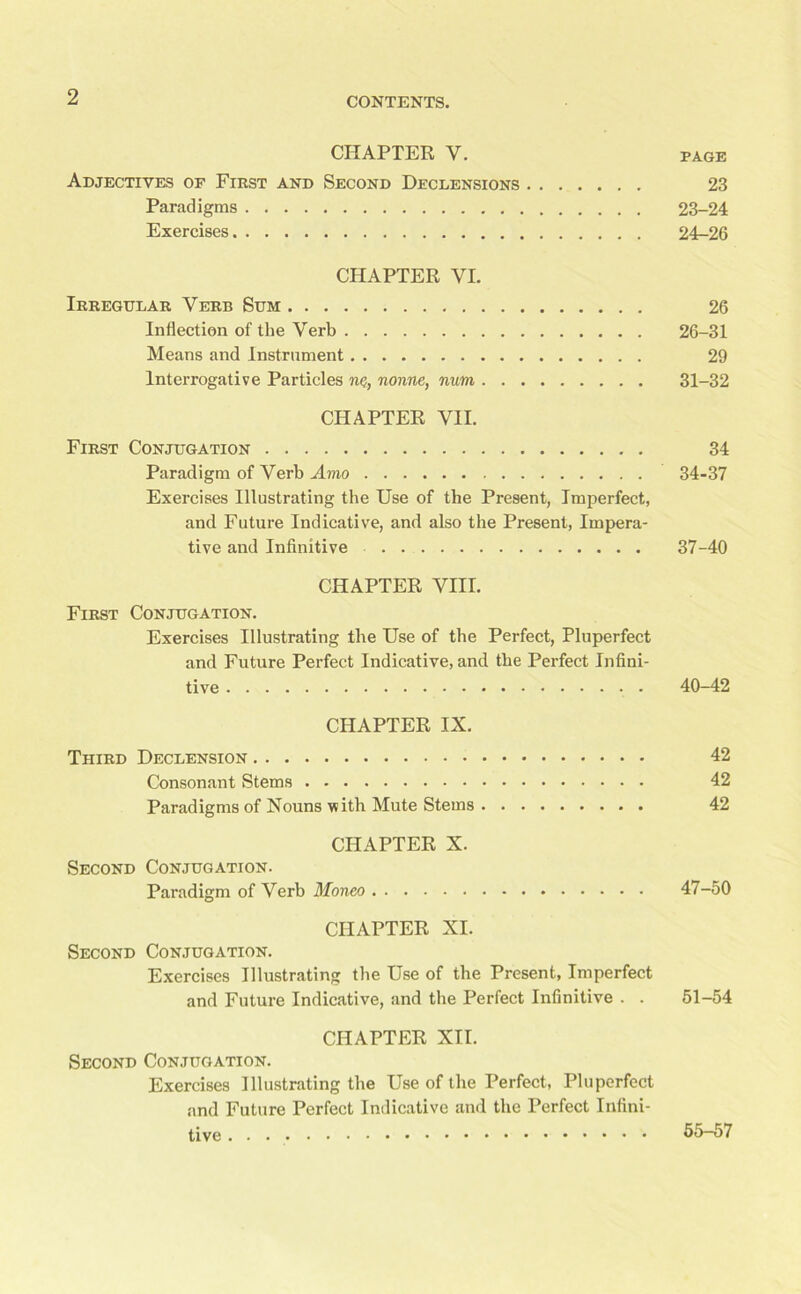 CHAPTER Y. PAGE Adjectives of First and Second Declensions 23 Paradigms 23-24 Exercises 24-26 CHAPTER VI. Irregular Verb Sum 26 Inflection of the Verb 26-31 Means and Instrument 29 Interrogative Particles ne, nonne, num 31-32 CHAPTER VII. First Conjugation 34 Paradigm of Verb Amo 34-37 Exercises Illustrating the Use of the Present, Imperfect, and Future Indicative, and also the Present, Impera- tive and Infinitive 37-40 CHAPTER VIII. First Conjugation. Exercises Illustrating the Use of the Perfect, Pluperfect and Future Perfect Indicative, and the Perfect Infini- tive 40-42 CHAPTER IX. Third Declension 42 Consonant Stems 42 Paradigms of Nouns with Mute Stems 42 CHAPTER X. Second Conjugation. Paradigm of Verb Moneo 47-50 CHAPTER XI. Second Conjugation. Exercises Illustrating the Use of the Present, Imperfect and Future Indicative, and the Perfect Infinitive . . 51-54 CHAPTER XII. Second Conjugation. Exercises Illustrating the Use of the Perfect, Pluperfect and Future Perfect Indicative and the Perfect Infini- tive 55-57