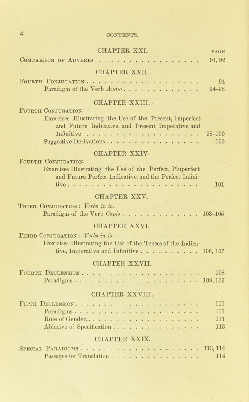 CHAPTER XXI. PAGE Comparison of Adverbs 91,92 CHAPTER XXII. Fourth Conjugation 94 Paradigm of the Verb Audio 94^98 CHAPTER XXIII. Fourth Conjugation. Exercises Illustrating the Use of the Present, Imperfect and Future Indicative, and Present Imperative and Infinitive 98-100 Suggestive Derivations 100 CHAPTER XXIV. Fourth Conjugation. Exercises Illustrating the Use of the Perfect, Pluperfect and Future Perfect Indicative, and the Perfect Infini- tive 101 CHAPTER XXV. Third Conjugation : Verbs in io. Paradigm of the Verb Capio 103-105 CHAPTER XXVI. Third Conjugation : Verbs in io. Exercises Illustrating the Use of the Tenses of the Indica- tive, Imperative and Infinitive 106, 107 CHAPTER XXVII. Fourth Declension 108 Paradigms 108,109 CHAPTER XXVIII. Fifth Declension Ill Paradigms Ill Rule of Gender Ill Ablative of Specification 113 CHAPTER XXIX. Special Paradigms 113,114