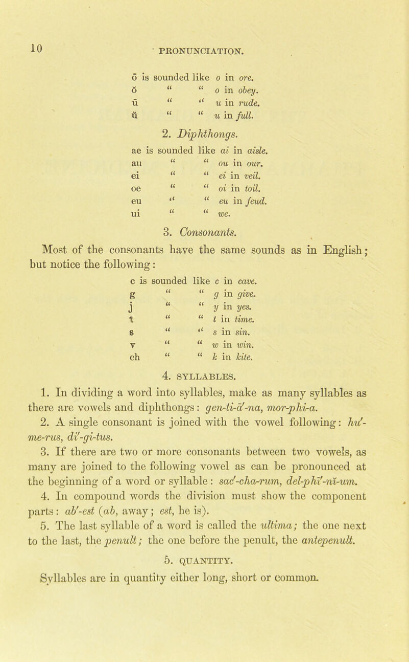 o is sounded like o in ore. 6 “ “ o in obey. u “ u in rude. il “ “ u in full. 2. Diphthongs. ae is sounded like ai in aisle. “ “ ou in our. “ ei in veil. “ oi in toil. “ eu in feud, we. au ei oe eu ui U u it (t it 3. Consonants. Most of the consonants have the same sounds as in English; but notice the following: c is sounded like c in cave. “ g in give, y in yes. t in time. s in sin. w in win. k in kite. g j t 6 V ch it it it u u u u u it u ti 4. SYLLABLES. 1. In dividing a word into syllables, make as many syllables as there are vowels and diphthongs: gen-ti-a'-na, mor-phi-a. 2. A single consonant is joined with the vowel following: hu'- me-rus, di'-gi-tus. 3. If there are two or more consonants between two vowels, as many are joined to the following vowel as can be pronounced at the beginning of a word or syllable: sac'-cha-rum, del-phi'-ni-um. 4. In compound words the division must show the component parts : ab'-est (ab, away ; est, he is). 5. The last syllable of a word is called the ultima; the one next to the last, the penult; the one before the penult, the antepenult. 5. QUANTITY. Syllables are in quantity either long, short or common.