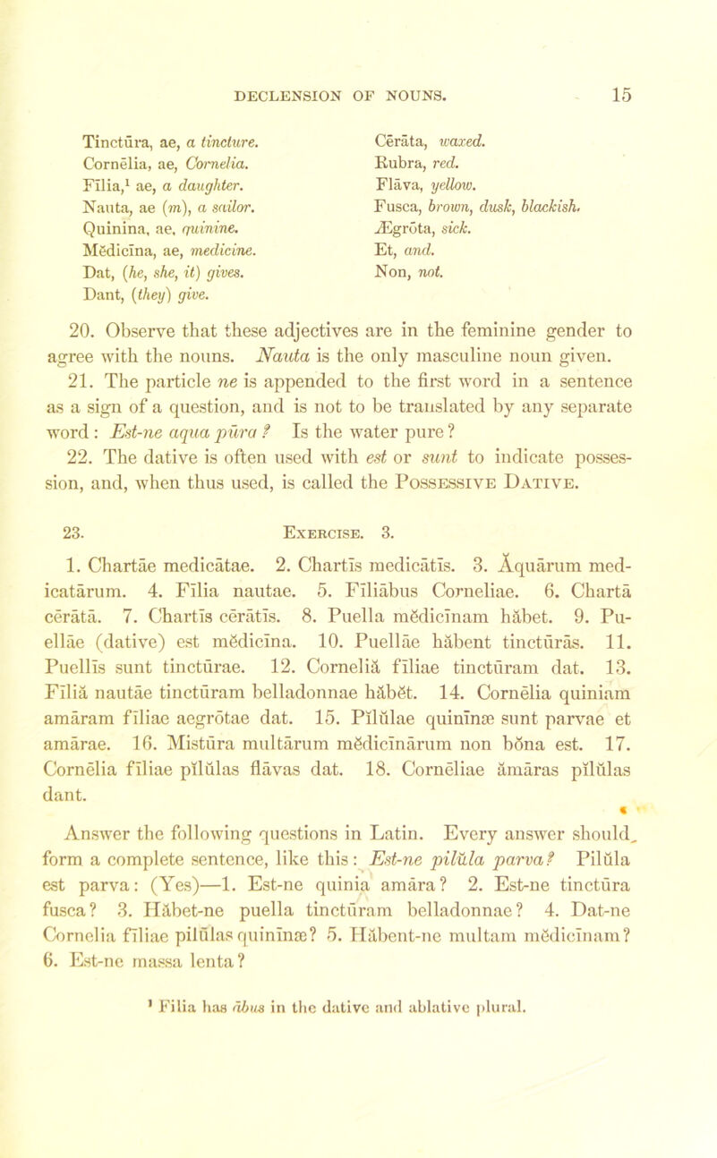 Tinctura, ae, a tincture. Cornelia, ae, Cornelia. Film,1 ae, a daughter. Nauta, ae (m), a sailor. Quinina, ae, quinine. Mediclna, ae, medicine. Dat, {he, she, it) gives. Cerata, ivaxed. B-ubra, red. Flava, yellow. Fusca, brown, dusk, blackish. JEgrota, sick. Et, and. Non, not. Dant, {they) give. 20. Observe that these adjectives are in the feminine gender to agree with the nouns. Nauta is the only masculine noun given. 21. The particle ne is appended to the first word in a sentence as a sign of a question, and is not to be translated by any separate word : Est-ne aqua pura t Is the water pure ? 22. The dative is often used with est or sunt to indicate posses- sion, and, when thus used, is called the Possessive Dative. 23. Exercise. 3. 1. Chartae medicatae. 2. Chartls medicatis. 3. Aquarum med- icatarum. 4. Filia nautae. 5. Filiabus Corneliae. 6. Charta cerata. 7. Chartls ceratis. 8. Puella mSdicinam habet. 9. Pu- ellae (dative) est mfidicina. 10. Puellae habent tincturas. 11. Puellls sunt tincturae. 12. Cornelia filiae tincturam dat. 13. Filia nautae tincturam belladonnae htlbfit. 14. Cornelia quiniam amaram filiae aegrotae dat. 15. Pilulae quinime sunt parvae et amarae. 10. Mistiira multarum mgdicinarum non bona est. 17. Cornelia filiae pilulas flavas dat. 18. Corneliae amaras pilulas dant. Answer the following questions in Latin. Every answer should, form a complete sentence, like this: Est-ne pilula parvat Pilula est parva: (Yes)—1. Est-ne quinia amara? 2. Est-ne tinctura fusca? 3. H&bet-ne puella tincturam belladonnae? 4. Dat-ne Cornelia filiae pilulas quininac? 5. H&bent-nc multam mfidicinam? 6. Est-ne massa lenta? C 1 Filia has dbiis in the dative and ablative plural.