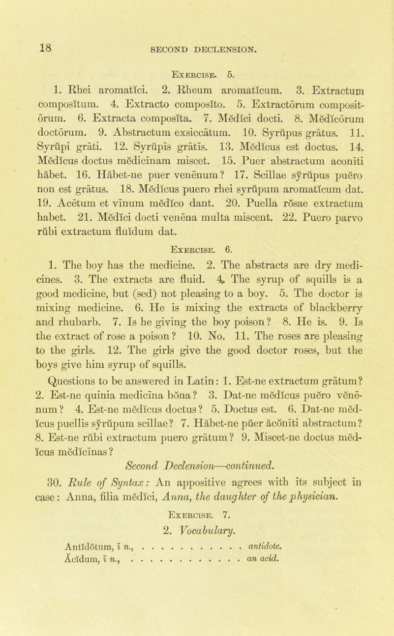 Exercise. 5. 1. Rhei aroraatici. 2. Rheum aromaticum. 3. Extractum compositum. 4. Extracto composlto. 5. Extractorum composit- orum. 6. Extracta composita. 7. M&lici docti. 8. M8dicorum doctorum. 9. Abstractum exsiccatum. 10. Syriipus gratus. 11. Syrupi grati. 12. Syrupis gratis. 13. Mfidicus est doctus. 14. Medicus doctus mgdicmam miscet. 15. Puer abstractum aconiti habet. 16. Habet-ne puer venenum ? 17. Scillae syriipus puSro non est gratus. 18. MSdicus puero rhei syrupum aromaticum dat. 19. Acetum et vinum mgdico dant. 20. Puella rosae extractum habet. 21. Medici docti venena multa miscent. 22. Puero parvo riibi extractum fluidum dat. Exercise. 6. 1. The boy has the medicine. 2. The abstracts are dry medi- cines. 3. The extracts are fluid. A The syrup of squills is a good medicine, but (sed) not pleasing to a boy. 5. The doctor is mixing medicine. 6. He is mixing the extracts of blackberry and rhubarb. 7. Is he giving the boy poison ? 8. He is. 9. Is the extract of rose a poison? 10. No. 11. The roses are pleasing to the girls. 12. The girls give the good doctor roses, but the boys give him syrup of squills. Questions to be answered in Latin: 1. Est-neextractum gratum? 2. Est-ne quinia medicina bona ? 3. Dat-ne medicus pu&ro vene- num ? 4. Est-ne medicus doctus ? 5. Doctus est. 6. Dat-ne med- icus puellis syrupum scillae? 7. Habet-ne puer aconiti abstractum? 8. Est-ne rubi extractum puero gratum ? 9. Miscet-ne doctus med- icus medicinas? Second Declension—continued. 30. Rule of Syntax: An appositive agrees with its subject in case: Anna, lilia medici, Anna, the daughter of the physician. Exercise. 7. 2. Vocabulary. Antldfttum, In., antidote. Acldum, In., an acid.