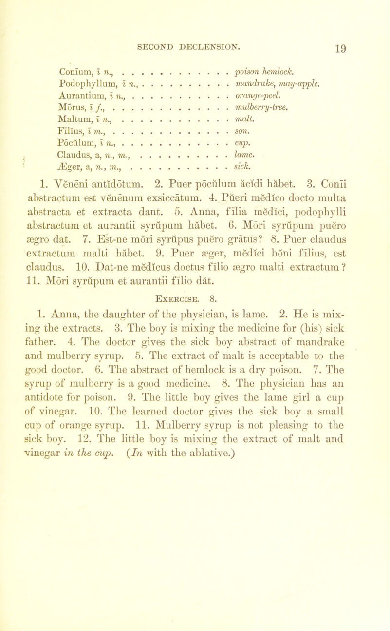 j Conium, in., . . Podophyllum, i n. Aurantium, i n., . Morus, i /., . . . Maltum, in., . . Films, i m., . . . Poculum, i n., . . Claudus, a, n., m., Mger, a, n., to., . poison hemlock. mandrake, may-apple. orange-peel. mulbeiTy-tree. malt. son. cup. lame. sick. 1. Vgneni antidotum. 2. Puer pdciilum acidi habet. 3. Conii abstraction est vSnenum exsiccatum. 4. Pueri medico docto multa abstracta et extracta dant. 5. Anna, filia mgdici, podopbylli abstractum et aurantii syrupum liabet. 6. Mori syrupum puero £egro dat. 7. Est-ne mori syrupus pufiro gratus? 8. Puer claudus extractum malti babet. 9. Puer seger, m&Iici bdni filius, est claudus. 10. Dat-ne mSdicus doctus f Ilio segro malti extractum ? 11. Mori syrupum et aurantii fIlio dat. Exercise. 8. 1. Anna, the daughter of the physician, is lame. 2. He is mix- ing the extracts. 3. The boy is mixing the medicine for (his) sick father. 4. The doctor gives the sick boy abstract of mandrake and mulberry syrup. 5. The extract of malt is acceptable to the good doctor. 6. The abstract of hemlock is a dry poison. 7. The syrup of mulberry is a good medicine. 8. The physician has an antidote for poison. 9. The little boy gives the lame girl a cup of vinegar. 10. The learned doctor gives the sick boy a small cup of orange syrup. 11. Mulberry syrup is not pleasing to the sick boy. 12. The little boy is mixing the extract of malt and vinegar in the cup. (In with the ablative.)