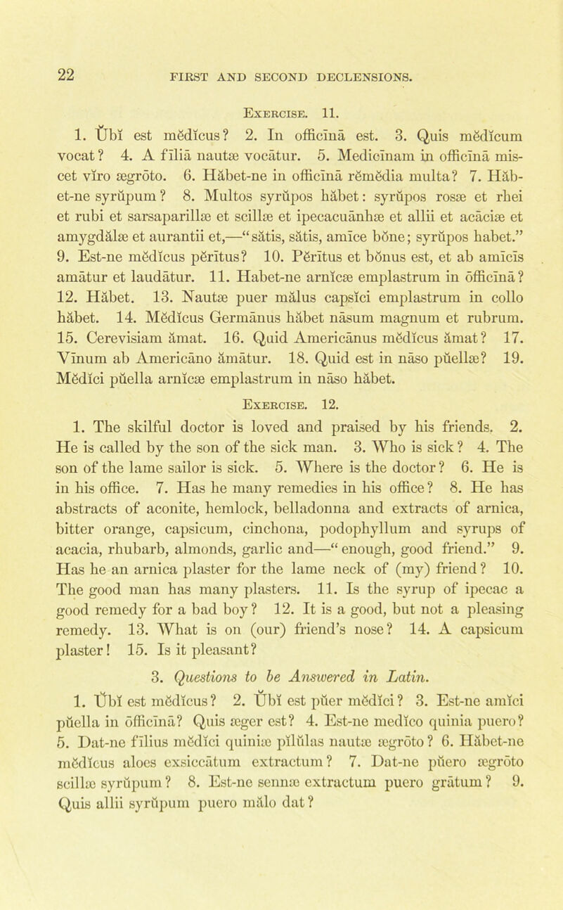 Exercise. 11. 1. tjbi est mSdicus? 2. In officina est. 3. Quis mSdicum yocat? 4. A filia nautse vocatur. 5. Mediclnam in officina mis- cet viro segroto. 6. Habet-ne in officina r8m8dia multa? 7. Hab- et-ne syrupum ? 8. Multos syrupos habet: syrupos rosse et rbei et rubi et sarsaparillse et scilhe et ipecacuanhse et allii et acacise et amygdalae et aurantii et,—■“ satis, satis, amice bone; syrupos habet.” 9. Est-ne mgdicus pgritus? 10. PSritus et bonus est, et ab amicis amatur et laudatur. 11. Habet-ne arnicse emplastrum in officina? 12. Habet. 13. Nautie puer malus capsici emplastrum in collo habet. 14. Medicus Germanus habet nasum magnum et rubrum. 15. Cerevisiam amat. 16. Quid Americanus mgdicus amat? 17. Vinum ab Americano amatur. 18. Quid est in naso puellse? 19. Medici piiella arnicse emplastrum in naso habet. Exercise. 12. 1. The skilful doctor is loved and praised by his friends. 2. He is called by the son of the sick man. 3. Who is sick ? 4. The son of the lame sailor is sick. 5. Where is the doctor ? 6. He is in his office. 7. Has he many remedies in his office ? 8. He has abstracts of aconite, hemlock, belladonna and extracts of arnica, bitter orange, capsicum, cinchona, podophyllum and syrups of acacia, rhubarb, almonds, garlic and—“ enough, good friend.” 9. Has he an arnica plaster for the lame neck of (my) friend ? 10. The good man has many plasters. 11. Is the syrup of ipecac a good remedy for a bad boy? 12. It is a good, but not a pleasing remedy. 13. What is on (our) friend’s nose? 14. A capsicum plaster! 15. Is it pleasant? 3. Questions to be Answered in Latin. 1. Cbi est medicus ? 2. Ubi est puer medici ? 3. Est-ne amici puella in officina? Quis icger est? 4. Est-ne medico quinia puero? 5. Dat-ne fllius medici quiniic pllulas nautie segroto ? 6. Habet-ne medicus aloes exsiccatum extractum? 7. Dat-ne puero segroto scillso syrupum ? 8. Est-ne sennse extractum puero gratum? 9. Quis allii syrupum puero malo dat?