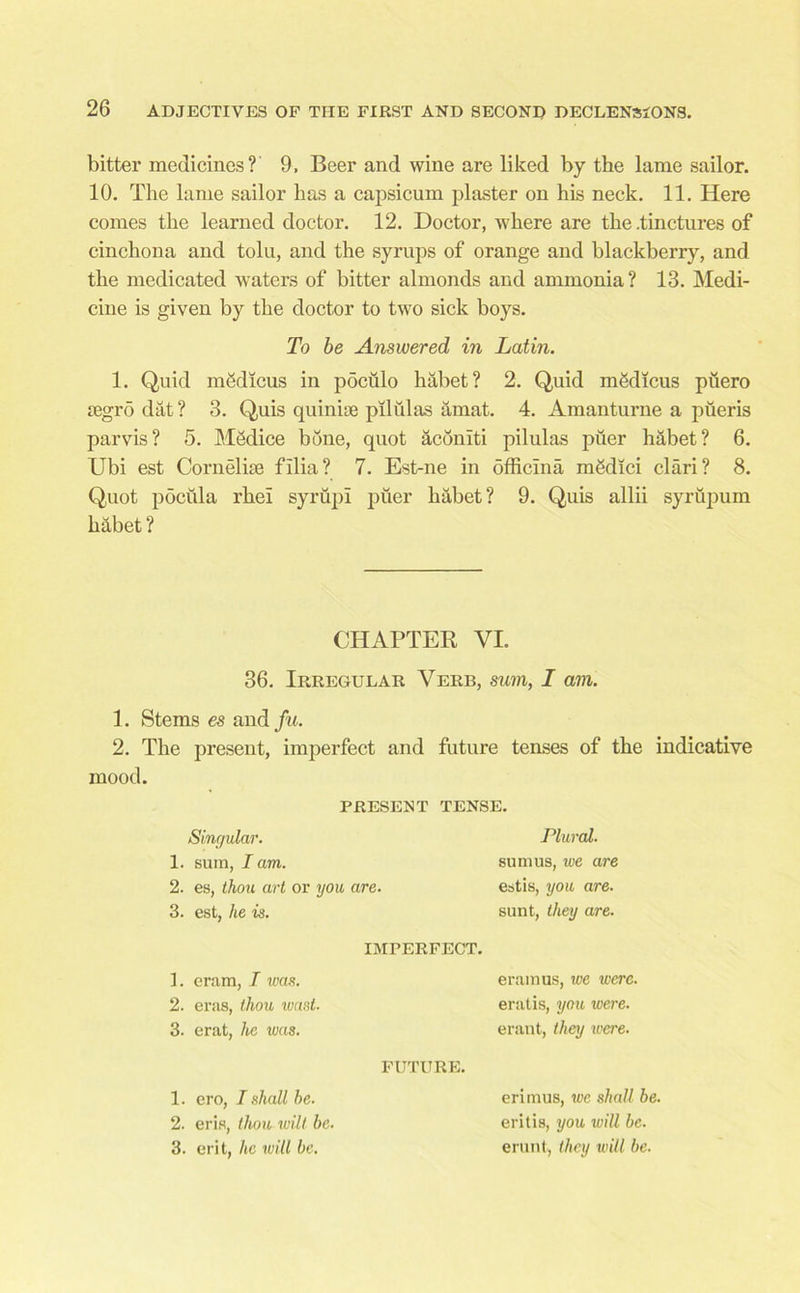 bitter medicines? 9, Beer and wine are liked by the lame sailor. 10. The lame sailor has a capsicum plaster on his neck. 11. Here comes the learned doctor. 12. Doctor, where are the .tinctures of cinchona and tolu, and the syrups of orange and blackberry, and the medicated waters of bitter almonds and ammonia? 13. Medi- cine is given by the doctor to two sick boys. To be Answered in Latin. 1. Quid mSdicus in pdculo habet? 2. Quid m&licus piiero segro dat? 3. Quis quinine piltilas amat. 4. Amanturne a piieris parvis? 5. Medice bone, quot aconlti pilulas piier habet? 6. Ubi est Corneliae filia? 7. Est-ne in officina mgdici clari? 8. Quot pocula rhei syrupi puer habet? 9. Quis allii syrupum habet ? CHAPTER VI. 36. Irregular Verb, sum, I am. 1. Stems es and fu. 2. The present, imperfect and future tenses of the indicative mood. PRESENT TENSE. Singular. 1. sum, I am. 2. es, thou art or you are. 3. est, he is. Plural. sum us, we are estis, you are. sunt, they are. 1. eram, I was. 2. eras, thou wast- 3. erat, he was. IMPERFECT. eramus, we were. eratis, you were. erant, they were. 1. ero, I shall he. 2. eris, thou wilt be. 3. erit, he will be. FUTURE. erimus, we shall be. eritis, you will be. erunt, they will be.