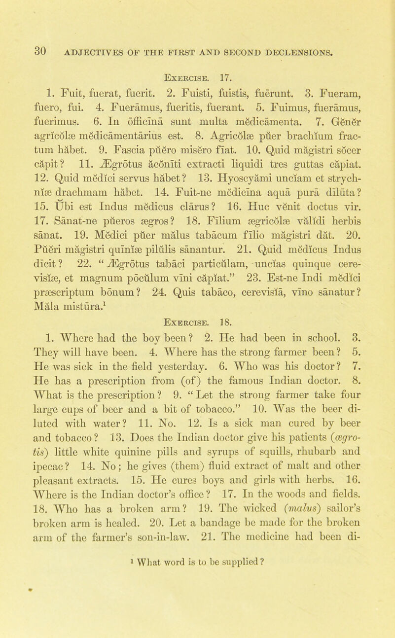 Exercise. 17. 1. Fuit, fuerat, fuerit. 2. Fuisti, fuistis, fuerunt. 3. Fueram, fuero, fui. 4. Fueramus, fueritis, fuerant. 5. Fuimus, fueramus, fuerimus. 6. In officina sunt multa medicamenta. 7. Gfingr agricolae medicamentarius est. 8. Agri colic piier brackium frac- tura liabet. 9. Fascia puSro mis&ro fiat. 10. Quid magistri socer capit? 11. iEgmtus aconlti extracti liquidi tres guttas capiat. 12. Quid medici servus habet? 13. Hyoscyami unciam et stryck- nise drackmam liabet. 14. Fuit-ue medicma aqua pura diluta? 15. Ubi est Indus medicus clarus? 16. Hue vSnit doctus vir. 17. Sanat-ne pfieros aegros? 18. Filium icgricolie validi kerbis sanat. 19. Medici puer rualus tabacum filio magistri d4t. 20. Pfieri magistri quinise pilulis sanautur. 21. Quid medicus Indus dicit? 22. “iEgrotus tabaci particulam, uncias quinque cere- visiae, et magnum poculum vlni capiat.” 23. Est-ne Indi mfklici praescriptum bdnum ? 24. Quis tabaco, cerevisia, vino sanatur? Mala mistura.1 Exercise. 18. 1. Wkere bad tke boy been? 2. He bad been in sckool. 3. Tkey will have been. 4. Wkere has tke strong farmer been ? 5. He was sick in the field yesterday. 6. Who was bis doctor ? 7. He has a prescription from (of) tke famous Indian doctor. 8. Wkat is the prescription ? 9. “ Let the strong farmer take four large cups of beer and a bit of tobacco.” 10. Was tke beer di- luted with water? 11. No. 12. Is a sick man cured by beer and tobacco? 13. Does tke Indian doctor give his patients (cegro- tis) little white quinine pills and syrups of squills, rhubarb and ipecac? 14. No; he gives (them) fluid extract of malt and other pleasant extracts. 15. He cures boys and girls with herbs. 16. Where is the Indian doctor’s office? 17. In the woods and fields. 18. Who has a broken arm? 19. The wicked (malvs) sailor’s broken arm is healed. 20. Let a bandage be made for the broken arm of the farmer’s son-in-law. 21. The medicine had been di- 1 What word is to be supplied?
