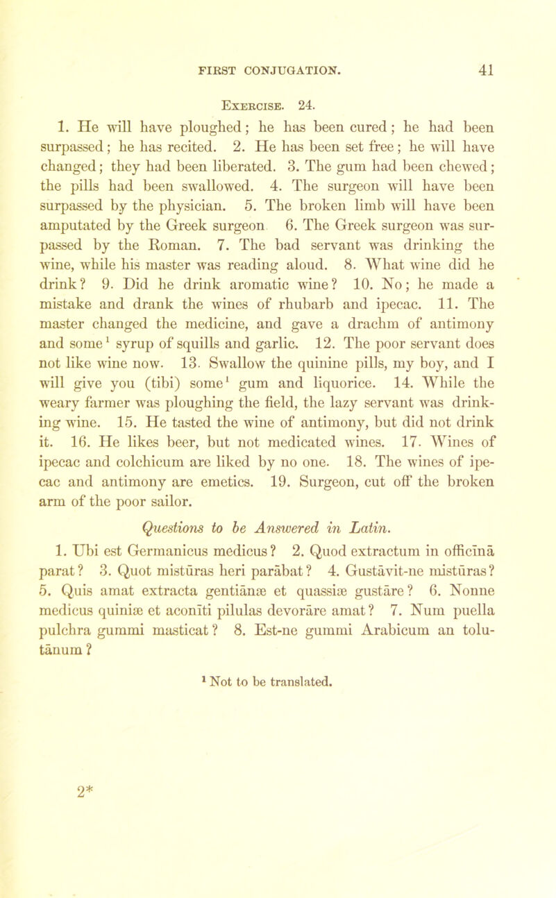 Exercise. 24. 1. He will have ploughed; he has been cured; he had been surpassed; he has recited. 2. He has been set free ; he will have changed; they had been liberated. 3. The gum had been chewed; the pills had been swallowed. 4. The surgeon will have been surpassed by the physician. 5. The broken limb will have been amputated by the Greek surgeon 6. The Greek surgeon was sur- passed by the Roman. 7. The bad servant was drinking the wine, while his master was reading aloud. 8. What wine did he drink? 9. Did he drink aromatic wine? 10. No; he made a mistake and drank the wines of rhubarb and ipecac. 11. The master changed the medicine, and gave a drachm of antimony and some1 syrup of squills and garlic. 12. The poor servant does not like wine now. 13. Swallow the quinine pills, my boy, and I will give you (tibi) some1 gum and liquorice. 14. While the weary firmer was ploughing the field, the lazy servant was drink- ing wine. 15. He tasted the wine of antimony, but did not drink it. 16. He likes beer, but not medicated wines. 17. Wines of ipecac and colchicum are liked by no one. 18. The wines of ipe- cac and antimony are emetics. 19. Surgeon, cut off the broken arm of the poor sailor. Questions to be Answered in Latin. 1. Ubi est Germanicus medicus? 2. Quod extractum in officlna parat? 3. Quot misturas heri parabat? 4. Gustavit-ne misturas? 5. Quis amat extracta gentianse et quassioe gustare? 6. Nonne medicus quinije et aconiti pilulas devorare amat? 7. Num puella pulchra gummi masticat ? 8. Est-ne gummi Arabicum an tolu- tanum ? 1 Not to be translated. 2*