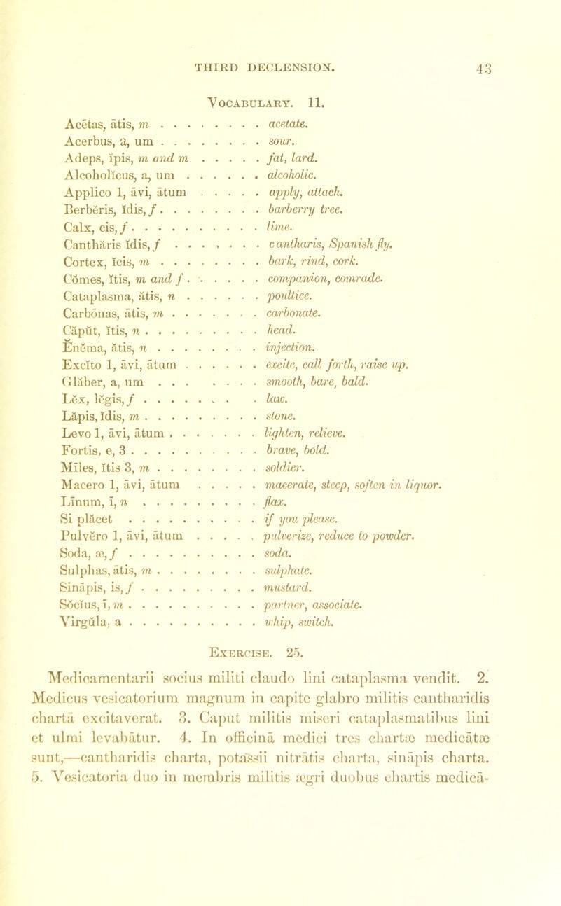 Vocabulary. 11. Acetas, atis, m . . acetate. Acerbus, a, um . . sour. Adeps, ipis, m and m . . . . . fat, lard. Alcoholicus, a, um . alcoholic. Applico 1, avi, atum . . . . ■ . apply, attach. Eerberis, idis, / . . barberry tree. Calx, cis, / . lime. Cantharis Idis,/ . . cantharis, Spanish fly. Cortex, Icis, m . . bark, rind, cork. Cbmes, itis, m and f • ■ • • ■ . . companion, comrade. Cataplasma, atis, n . poultice. Carbonas, atis, m . carbonate. Citput, itis, n . head. Enema, atis, n . injection. Excito 1, avi, atom . excite, call forth, raise up. Glaber, a, um . smooth, bare, bald. Lex, lbgis, / . law. Lapis, idis, m Levo 1, avi, atum ...... . lighten, relieve. Fortis, e, 3 ■ brave, bold. Miles, Itis 3, m . soldier. Macero 1, avi, atum . . . . . macerate, steep, soften in liquor. Linum, i, n . flax. Si placet . if you please. Pulvbro 1, avi, atum .... . pulverize, reduce to powder. Soda, se,/ . soda. Sulphas, atis, m . sulphate. Sinapis, is,/ . mustard. Sbcius, i, m . partner, associate. Virgula, a . whip, switch. Exercise. 25. Medicamcntarii socius railiti claudo lini cataplasma vendit. 2. Medicus vesicatorium magnum in capite glabro militis cantharidis charta cxcitaverat. 3. Caput militis nii.scri cataplasmatibus lini et ulrai levabatur. 4. In officina mcdici trcs charta) medicatse sunt,—cantharidis charta, potassii nitratis charta, sinapis charta. 5. Vasicatoria duo in membris militis a)gri duobus chartis medica-