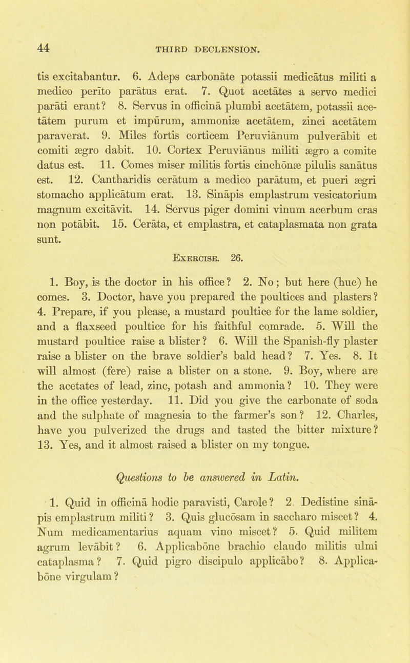 tis excitabantur. 6. Adeps carbonate potassii medicatus militi a medico perito paratus erat. 7. Quot acetates a servo medici parati erant? 8. Servus in officina plumbi acetatem, potassii ace- tatem purum et impurum, ammoniac acetatem, zinci acetatem paraverat. 9. Miles fortis corticem Peruvianum pulverabit et comiti segro dabit. 10. Cortex Peruvianus militi segro a comite datus est. 11. Comes miser militis fortis cinch onse pilulis sanatus est. 12. Cantbaridis ceratum a medico paratum, et pueri segri stomacho applicatum erat. 13. Sinapis emplastrum vesicatorium magnum excitavit. 14. Servus piger domini vinum acerbum eras non potabit. 15. Cerata, et emplastra, et cataplasmata non grata sunt. Exercise. 26. 1. Boy, is the doctor in his office? 2. No; but here (hue) he comes. 3. Doctor, have you prepared the poultices and plasters ? 4. Prepare, if you please, a mustard poultice for the lame soldier, and a flaxseed poultice for his faithful comrade. 5. Will the mustard poultice raise a blister ? 6. Will the Spanish-fly plaster raise a blister on the brave soldier’s bald head ? 7. Yes. 8. It will almost (fere) raise a blister on a stone. 9. Boy, where are the acetates of lead, zinc, potash and ammonia? 10. They were in the office yesterday. 11. Did you give the carbonate of soda and the sulphate of magnesia to the farmer’s son? 12. Charles, have you pulverized the drugs and tasted the bitter mixture? 13. Yes, and it almost raised a blister on my tongue. Questions to be answered in Latin. 1. Quid in officina hodie paravisti, Carole ? 2 Dedistine sina- pis emplastrum militi ? 3. Quis glucosam in saccharo miscet ? 4. Num medicamentarius aquam vino miscet? 5. Quid militem agrum levabit ? 6. Applicabone brachio claudo militis ulmi cataplasma? 7. Quid pigro discipulo applicabo? 8. Applica- bone virgulam ?