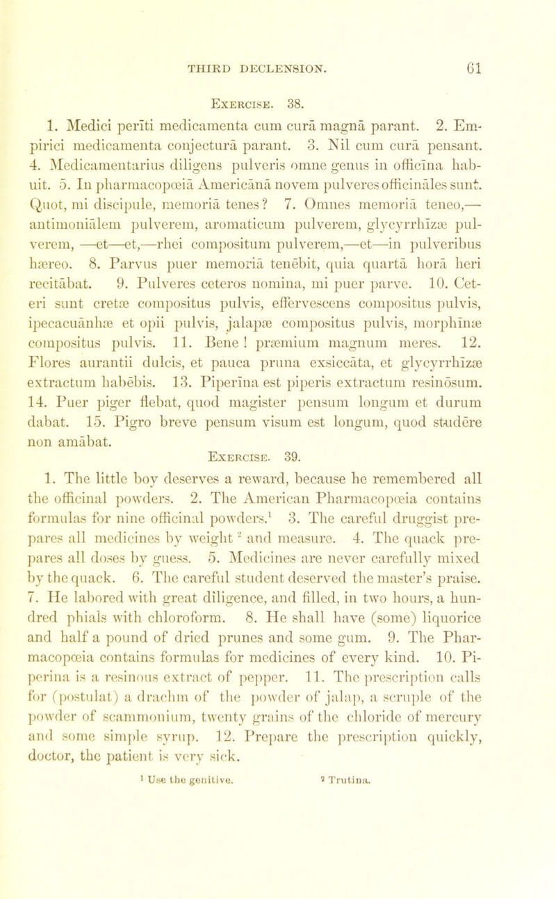 Exercise. 38. 1. Medici periti medicamenta cum curamagna parant. 2. Em- pirici medicamenta conjectura parant. 3. Nil cum cura pensant. 4. Medicamentarius diligens pulveris omne genus in officlna hab- uit. 5. In pharmacopoeia Americana novem pulveres officinales sunt. Quot, mi discipule, memoria tenes ? 7. Omnes memoria teneo,— antimonialem pulverem, aromaticum pulverem, glycyrrhizse pul- verem, —et—et,—rhei eompositum pulverem,—et—in pulveribus luereo. 8. Parvus puer memoria tenebit, quia quarta bora heri recitabat. 9. Pulveres ceteros nomina, mi puer parve. 10. Cet- eri sunt cretai compositus pulvis, effervescens compositus pulvis, ipecacuanlue et opii pulvis, jalapse compositus pulvis, morphinse compositus pulvis. 11. Bene ! prsemium magnum meres. 12. Flores aurantii dulcis, et pauca pruna exsiccata, et glycyrrhlzie extractum habebis. 13. Piperina est piperis extractum resinosum. 14. Puer piger flebat, quod magister pensum longum et durum dabat. 15. Pigro breve pensum visum est longum, quod studere non amabat. Exercise. 39. 1. The little boy deserves a reward, because he remembered all the officinal powders. 2. The American Pharmacopoeia contains formulas for nine officinal powders.1 3. The careful druggist pre- pares all medicines by weight2 and measure. 4. The quack pre- pares all doses by guess. 5. Medicines are never carefully mixed by the quack. 6. The careful student deserved the master’s praise. 7. He labored with great diligence, and filled, in two hours, a hun- dred phials with chloroform. 8. He shall have (some) liquorice and half a pound of dried prunes and some gum. 9. The Phar- macopoeia contains formulas for medicines of every kind. 10. Pi- perina is a resinous extract of pepper. 11. The prescription calls for (postulat) a drachm of the powder of jalap, a scruple of the powder of seammonium, twenty grains of the chloride of mercury and some simple syrup. 12. Prepare the prescription quickly, doctor, the patient is very sick. 1 Use the genitive. * Trutinn.