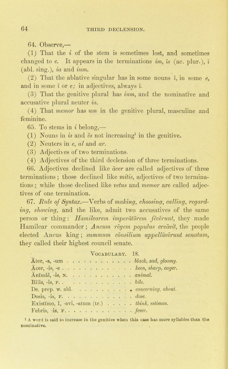 64. Observe,— (1) That the i of the stem is sometimes lost, and sometimes changed to e. It appears in the terminations im, is (ac. plur.), I (abl. sing.), ia and ium. (2) That the ablative singular has in some nouns i, in some e, and iu some i or e; in adjectives, always i. (3) That the genitive plural has ium, and the nominative and accusative plural neuter ia. (4) That memor has um in the genitive plural, masculine and feminine. 65. To stems in i belong,— (1) Nouns in is and es not increasing1 in the genitive. (2) Neuters in e, al and ar. (3) Adjectives of two terminations. (4) Adjectives of the third declension of three terminations. 66. Adjectives declined like deer are called adjectives of three terminations ; those declined like mitis, adjectives of two termina- tions ; while those declined like vetus and memor are called adjec- tives of one termination. 67. Rule of Syntax.—Verbs of making, choosing, calling, regard- ing, showing, and the like, admit two accusatives of the same person or thing: Hamilcarem imperdtorem fecerunt, they made Hamilcar commander ; Ancum regem populus creavit, the people elected Ancus king ; summum consilium appelldverunt senatum, they called their highest council senate. Vocabulary. 18. Ater, -a, -um black, sad, gloomy. Acer, -is, -e keen, sharp, eager. Animal, -is, N animal. Bilis, -is, F. . bile. De, prep. w. abl concerning, about. Dosis, -is, F dose. Existlrno, 1, -avi, -atum (tr.) think, estimae. Febris, -is, F fever. 1 A word is said to increase in the genitive when this ease has more syllables than the nominative. ,