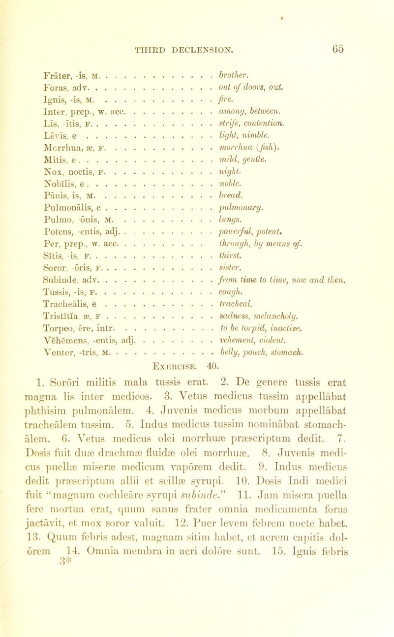 Frater, -is, M Foras, adv Ignis, -is, m Inter, prep., w. acc Lis, -itis, f Levis, e Mcrrhua, ae, f Mitis, e Nox, noctis, F Nobllis, e Panis, is, M Pulmonalis, e Pulmo, onis, M Potens, -entis, adj Per, prep., w. acc Sltis, -is, F Soror, -oris, F Subinde, adv Tussis, -is, f Trachealis, e Tristltla se, F Torpeo, ere, intr V6hemens, -entis, adj Venter, -tris, M Exercise. , brother. . out of doors, out. . fire. . among, between. . strife, contention. . light, nimble. . morrhua (fish). . mild, gentle. . night. . noble. . bread. . pulmonary. . lungs. ■ powerful, potent, through, by means of. . thirst. . sister. . from time to time, noiv and then. . cough. . tracheal. . sadness, melancholy. . to be torpid, inactive. . vehement, violent. . belly, pouch, stomach. 40. 1. Sorori militis mala tussis erat. 2. De genere tussis erat magna lis inter medicos. 3. Vetus medicus tussim appellabat phthisim pulmonalem. 4. Juvenis medicus morbum appellabat trachealem tussim. 5. Indus medicus tussim nominabat stomach- alem. 6. Vetus medicus olei morrhuse pnescriptum dedit. 7. Dosis fuit dute drachmte fluidse olei morrhuse. 8. Juvenis medi- cus puellse miserse medicum vaporem dedit. 9. Indus medicus dedit prsescriptum allii et scillse syrupi. 10. Dosis Indi medici fuit “magnum cochleare syrupi subinde.” 11. Jam misera puella fere mortua erat, quum sanus frater omnia medicamenta foras jactavit, et mox soror valuit. 12. Puer levem febrem nocte habet. 13. Quum febris adest, magnam sitim habet, et acrcm capitis dol- orem 14. Omnia membra in acri dolore sunt. 15. Ignis febris 3*