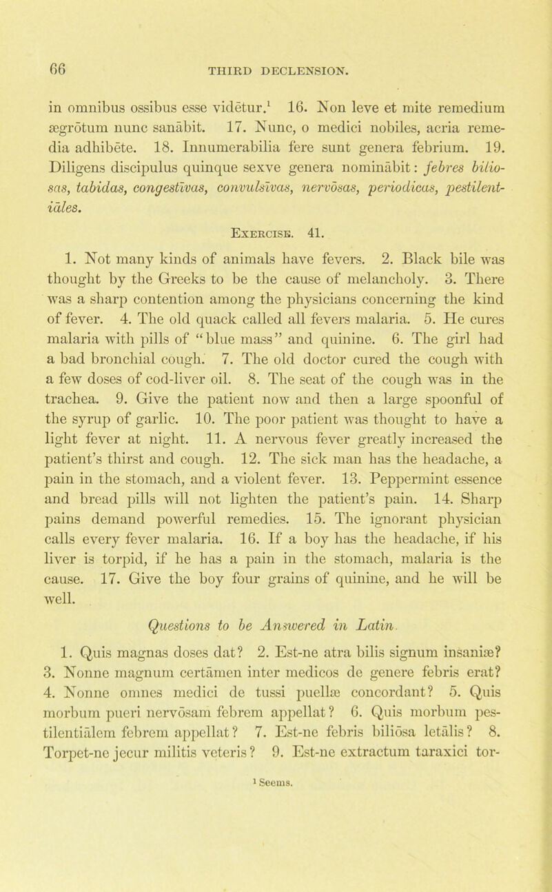 in omnibus ossibus esse videtur.1 16. Non leve et mite remedium segrotum nunc sanabit. 17. Nunc, o medici nobiles, acria reme- dia adhibete. 18. Innumerabilia fere sunt genera febrium. 19. Diligens discipulus quinque sexve genera nominabit: febres bitio- sas, tabidas, congestivas, convulslvas, nervosas, periodicas, pestilent- idles. Exercise. 41. 1. Not many kinds of animals have fevers. 2. Black bile was thought by the Greeks to be the cause of melancholy. 3. There was a sharp contention among the physicians concerning the kind of fever. 4. The old quack called all fevers malaria. 5. He cures malaria with pills of “blue mass” and quinine. 6. The girl had a bad bronchial cough. 7. The old doctor cured the cough with a few doses of cod-liver oil. 8. The seat of the cough was in the trachea. 9. Give the patient now and then a large spoonful of the syrup of garlic. 10. The poor patient was thought to have a light fever at night. 11. A nervous fever greatly increased the patient’s thirst and cough. 12. The sick man has the headache, a pain in the stomach, and a violent fever. 13. Peppermint essence and bread pills will not lighten the patient’s pain. 14. Sharp pains demand powerful remedies. 15. The ignorant physician calls every fever malaria. 16. If a boy has the headache, if his liver is torpid, if he has a pain in the stomach, malaria is the cause. 17. Give the boy four grains of quinine, and he will be well. Questions to be Answered in Latin. 1. Quis magnas doses dat? 2. Est-ne atra bilis signum insanice? 3. Nonne magnum certamen inter medicos de genere febris erat? 4. Nonne omnes medici de tussi puellae concordant? 5. Quis morbum pueri nervosam febrem appellat ? 6. Quis morbum pes- tilentialem febrem appellat? 7. Est-ne febris biliosa letalis? 8. Torpet-ne jecur militis veteris ? 9. Est-ne extractum taraxici tor- 1 Seems.