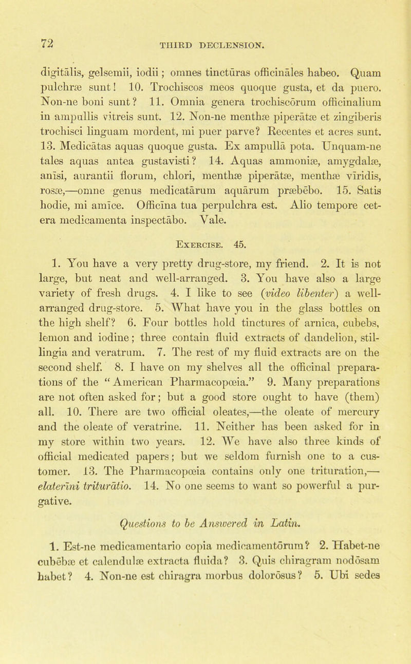 digitalis, gelsemii, iodii; omnes tincturas officinales liabeo. Quam pulchrse sunt! 10. Trochiscos meos quoque gusta, et da puero. Non-iie boni sunt ? 11. Omnia genera trochiscorum officinalium in ampullis vitreis sunt. 12. Non-ne menthse piperatse et zingiberis trocliisci linguam mordent, mi puer parve? Recentes et acres sunt. 13. Medieatas aquas quoque gusta. Ex ampulla pota. Unquam-ne tales aquas an tea gustavisti? 14. Aquas ammonite, amygdalae, anisi, aurantii florum, chlori, mentbae piperatae, mentbae vlridis, rosae,—omne genus medicatarum aquarum praebebo. 15. Satis bodie, mi amice. Officina tua perpulcbra est. Alio tempore cet- era medicamenta inspectabo. Yale. Exercise. 45. 1. You have a very pretty drug-store, my friend. 2. It is not large, but neat and well-arranged. 3. You have also a large variety of fresb drugs. 4. I like to see (video lib enter') a well- arranged drug-store. 5. Wbat bave you in tbe glass bottles on the high shelf? 6. Four bottles bold tinctures of arnica, cubebs, lemon and iodine; three contain fluid extracts of dandelion, stil- lingia and veratrum. 7. The rest of my fluid extracts are on tbe second shelf. 8. I bave on my shelves all the officinal prepara- tions of the “ American Pharmacopoeia.” 9. Many preparations are not often asked for; but a good store ought to have (them) all. 10. There are two official oleates,—the oleate of mercury and the oleate of veratrine. 11. Neither has been asked for in my store within two years. 12. We have also three kinds of official medicated papers; but we seldom furnish one to a cus- tomer. 13. The Pharmacopoeia contains only one trituration,— elaterini triturdtio. 14. No one seems to want so powerful a pur- gative. Questions to be Answered in Latin. 1. Est-ne medicainentario copia medicamentorum ? 2. TTabet-ne cubebie et calendulse extracta fluida? 3. Q,uis chiragram nodosam habet? 4. Non-ne est chiragra morbus dolorosus? 5. Ubi sedes