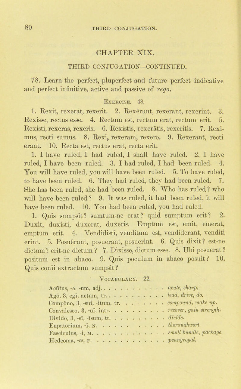 CHAPTER XIX. THIRD CONJUGATION—CONTINUED. 78. Learn the perfect, pluperfect and future perfect indicative and perfect infinitive, active and passive of rego. Exercise. 43. 1. Rexit, rexerat, rexerit. 2. Rexerunt, rexerant, rexerint. 3. Rexisse, rectus esse. 4. Rectum est, rectum erat, rectum erit. 5. Rexisti, rexeras, rexeris. 6. Rexistis, rexeratis, rexeritis. 7. Rexi- mus, recti sumus. 8. Rexi, rexeram, rexero. 9. Rexerant, recti erant. 10. Recta est, rectus erat, recta erit. 1. I have ruled, I had ruled, I shall have ruled. 2. I have ruled, I have been ruled. 3. I had ruled, I had been ruled. 4. You will have ruled, you will have been ruled. 5. To have ruled, to have been ruled. 6. They had ruled, they had been ruled. 7. She has been ruled, she had been ruled. 8. Who has ruled ? who will have been ruled ? 9. It was ruled, it had been ruled, it will have been ruled. 10. You had been ruled, you had ruled. 1. Quis sumpsit? sumtum-ne erat? quid sumptum erit? 2. Duxit, duxisti, duxerat, duxeris. Emptum est, emit, emerat, emptum erit. 4. Yendidisti, venditum est, vendiderant, venditi erint. 5. Posuerunt, posuerant, posuerint. 6. Quis dixit? est-ne dictum ? erit-ne dictum ? 7. Dixisse, dictum esse. 8. Ubi posuerat ? positum est in abaco. 9. Quis poculum in abaco posuit ? 10. Quis conii extractum sumpsit ? Vocabulary. 22. Acutus, -a, -urn, adj acute, shaip. Ago, 3, egi, actum, tr lead, drive, do. Compono, 3, -sui, -iturn, tr compound, make up. Convalesco, 3, -ul, intr recover, gain strength. Divide, 3, -si, -Isum, tr divide. Eupatorium, -i, thorouqhcort. Fasciculus, -i, small bundle, package. Hedeoma, -ae, e pennyroyal.