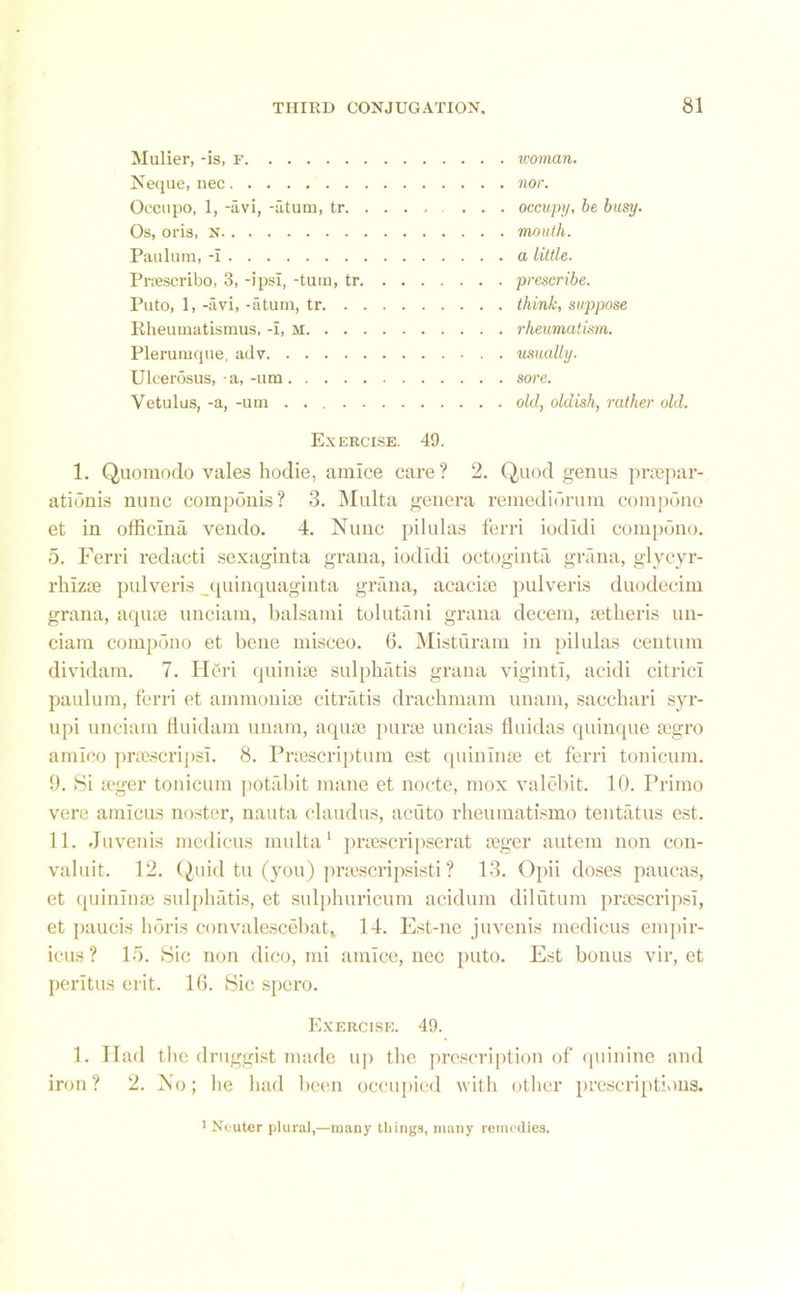 Mulier, -is, f Neque, nec Occupo, 1, -avi, -utum, tr. Os, oris, n Paulum, -i Prnescribo, 3, -ipsi, -tum, tr, Puto, 1, -avi, -atum, tr. . Rheumatismus, -i, m. . . Plerumque, adv Uleerosus,-a,-um. . . . Vetulus, -a, -um .... woman. nor. occupy, be busy, mouth, a little, prescribe, think, suppose rheumatism, usually, sore. old, oldish, rather old. Exercise. 49. 1. Quomodo vales hodie, amice care? 2. Quod genus praepar- ationis nunc componis? 3. Multa genera remediorum compono et in officina vendo. 4. Nunc pilulas ferri iodidi compono. 5. Ferri redacti sexaginta grana, iodidi octoginta grana, glycyr- rhizte pulveris quinquaginta grana, acaciae pulveris duodecim grana, aqute unciam, balsami tolutani grana decern, tetheris un- ciam compono et bene misceo. 6. Misturam in pilulas centum dividam. 7. Heri quinise sulpbatis grana yiginti, acidi citric! paulum, ferri et ammonite citratis dracbmam unam, saccbari syr- upi unciam fluidam unam, aquae purae uncias fluidas quinque aegro amico prtescripsi. 8. Praescriptum est quinlnae et ferri tonicum. 9. Si aeger tonicum potabit mane et nocte, mox valebit. 10. Primo vere amicus noster, nauta claudus, acuto rheumatismo tentatus est. 11. Juvenis medicus multa1 praescripserat aeger autem non con- valuit. 12. Quid tu (you) praescripsisti ? 13. Opii doses paucas, et quinlnae sulpbatis, et sulphuricum acidum dilutum praescripsi, et paucis horis convalescebat, 14. Est-ne juvenis medicus empir- icus? 15. Sic non dico, mi amice, nec puto. Est bonus vir, et peritus erit. 16. Sic spero. Exercise. 49. 1. Had iron ? 2. the druggist made up the prescription of quinine and No; be bad been occupied with other prescriptions. 1 Neuter plural,—many things, many remedies.