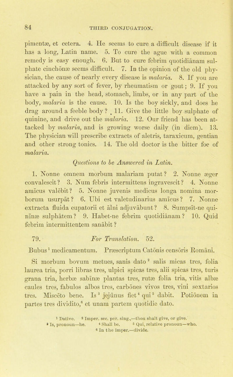 pimentae, et cetera. 4. He seems to cure a difficult disease if it has a long, Latin name. 5. To cure the ague with a common remedy is easy enough. 6. But to cure febrim quotidianam sul- phate cinchonee seems difficult. 7. In the opinion of the old phy- sician, the cause of nearly every disease is malaria. 8. If you are attacked by any sort of fever, by rheumatism or gout; 9. If you have a pain in the head, stomach, limbs, or in any part of the body, malaria is the cause. 10. Is the boy sickly, and does he drag around a feeble body? ^ 11. Give the little boy sulphate of quinine, and drive out the malaria. 12. Our friend has been at- tacked by malaria, and is growing worse daily (in diem). 13. The physician will prescribe extracts of aletris, taraxicum, gentian and other strong tonics. 14. The old doctor is the bitter foe of malaria. Questions to be Answered in Latin. 1. Nonne omnem morbum malariam putat? 2. Nonne asger convalescit? 3. Num febris intermittens ingravescit? 4. Nonne amicus valebit? 5. Nonne juvenis medicus longa nomina mor- borum usurpat ? 6. Ubi est valetudinarius amicus ? 7. Nonne extracta fluida eupatorii et alni adjuvabunt? 8. Sumpsit-ne qui- nime sulphatem? 9. Habet-ne febrim quotidianam? 10. Quid febrim intermittentem sanabit ? 79. For Translation. 52. Bubus1 medicamentum. Prsescriptum Catdnis censoris Romani. Si morbum bovum metues, sanis dato2 salis micas tres, folia laurea tria, porri libras tres, ulpici spicas tres, alii spicas tres, turis grana tria, herbse sabinte plantas tres, rutse folia tria, vitis albae caules tres, fabulos albos tres, carbdnes vivos tres, vini sextarios tres. Misceto bene. Is3 jejunus fiet4qui5 dabit. Potiouem in partes tres dividito/’ et unam partem quotidie dato. ' Dative. 2 Imper. sec. per. sing.,—tliou shalt give, or give. * Is, pronoun—he. 4 Shall be. 6 Qui, relative pronoun—who. ® In t he imper.—divide.