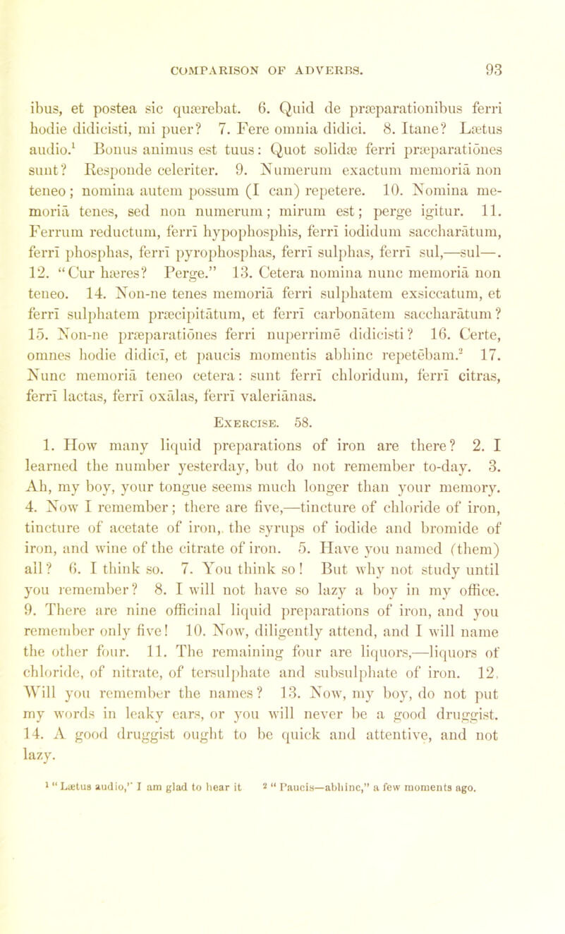 ibus, et postea sic quserebat. 6. Quid de prseparationibus ferri hodie didicisti, mi puer? 7. Fere onmia didici. 8. Itane? Ltetus audio.1 Bonus animus est tuus: Quot solidse ferri prseparationes sunt? Responde celcriter. 9. Numerum exactum memoria non teneo; nomina autem possum (I can) repetere. 10. Nomina me- moria tenes, sed non numerum; mirum est; perge igitur. 11. Ferruin reductum, ferri hypopbospbis, ferri iodidum saccharatum, ferri phospbas, ferri pyropbospbas, ferri sulphas, ferri sul,—sul—. 12. “Cur lucres? Perge.” 13. Cetera nomina nunc memoria non teneo. 14. Non-ne tenes memoria ferri sulphatem exsiccatum, et ferri sulphatem praecipitatum, et ferri carbonatem saccharatum ? 15. Non-ne prseparationes ferri nuperrime didicisti? 16. Certe, omnes hodie didici, et paucis momentis abbinc repetebam.3 17. Nunc memoria teneo cetera: sunt ferri cbloridum, ferri citras, ferri lactas, ferri oxalas, ferri valerianas. Exercise. 58. 1. How many liquid preparations of iron are there? 2. I learned the number yesterday, but do not remember to-day. 3. Ah, my boy, your tongue seems much longer than your memory. 4. Now I remember; there are five,—tincture of chloride of iron, tincture of acetate of iron, the syrups of iodide and bromide of iron, and wine of the citrate of iron. 5. Have you named ('them) all ? 6. I think so. 7. You think so ! But why not study until you remember? 8. I will not have so lazy a boy in my office. 9. There are nine officinal liquid preparations of iron, and you remember only five! 10. Now, diligently attend, and I will name the other four. 11. The remaining four are liquors,—liquors of chloride, of nitrate, of tersulphate and subsulphate of iron. 12, Will you remember the names? 13. Now, my boy, do not put my words in leaky ears, or you will never be a good druggist. 14. A good druggist ought to be quick and attentive, and not lazy. 1 “ Latua audio,’’ I am glad to hear it 2 “ Paueis—abhinc,” a few momenta ago.