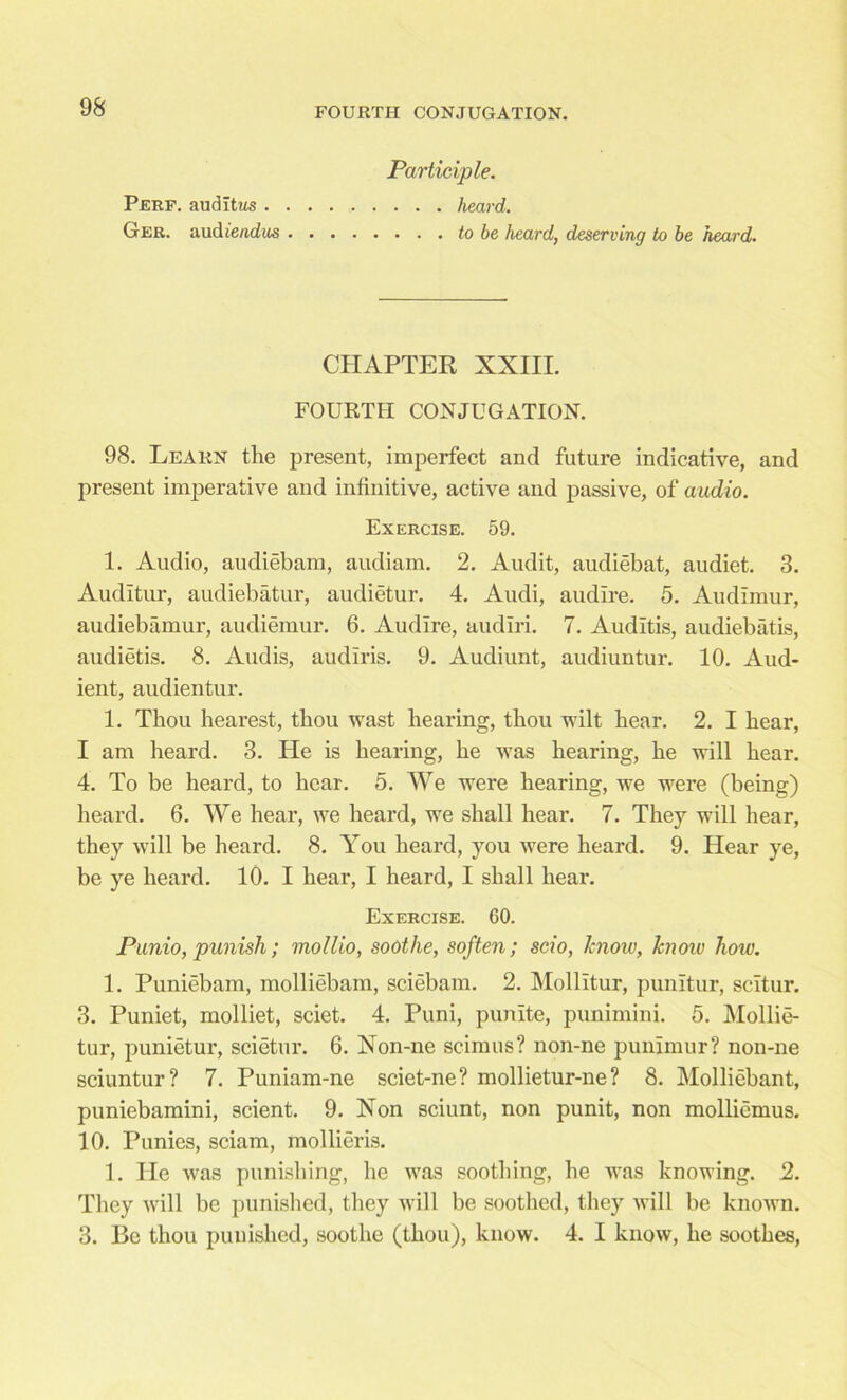 Participle. Perf. auditus heard. Ger. audiendus to be heard, deserving to be heard. CHAPTER XXIII. FOURTH CONJUGATION. 98. Learn the present, imperfect and future indicative, and present imperative and infinitive, active and passive, of audio. Exercise. 59. 1. Audio, audiebam, audiam. 2. Audit, audiebat, audiet. 3. Audltur, audiebatur, audietur. 4. Audi, audire. 5. Audimur, audiebamur, audiemur. 6. Audire, audiri. 7. Auditis, audiebatis, audietis. 8. Audis, audiris. 9. Audiunt, audiuntur. 10. Aud- ient, audientur. 1. Thou hearest, thou wast hearing, thou wilt hear. 2. I hear, I am heard. 3. He is hearing, he was hearing, he will hear. 4. To be heard, to hear. 5. We were hearing, we were (being) heard. 6. We hear, we heard, we shall hear. 7. They will hear, they will be heard. 8. You heard, you were heard. 9. Hear ye, be ye heard. 10. I hear, I heard, I shall hear. Exercise. GO. Punio, punish; mollio, soothe, soften; scio, Icnoiv, know how. 1. Puniebam, molliebam, sciebam. 2. Mollitur, punitur, scitur. 3. Puniet, molliet, sciet. 4. Puni, punite, punimini. 5. Mollie- tur, punietur, scietur. 6. Xon-ne scimus? non-ne punimur? non-ne sciuntur? 7. Puniam-ne sciet-ne? mollietur-ne ? 8. Molliebant, puniebamini, scient. 9. Xon sciunt, non punit, non molliemus. 10. Punies, sciam, mollieris. 1. He was punishing, he was soothing, he was knowing. 2. They will be punished, they will be soothed, they will be known. 3. Be thou punished, soothe (thou), know. 4. I know, he soothes,