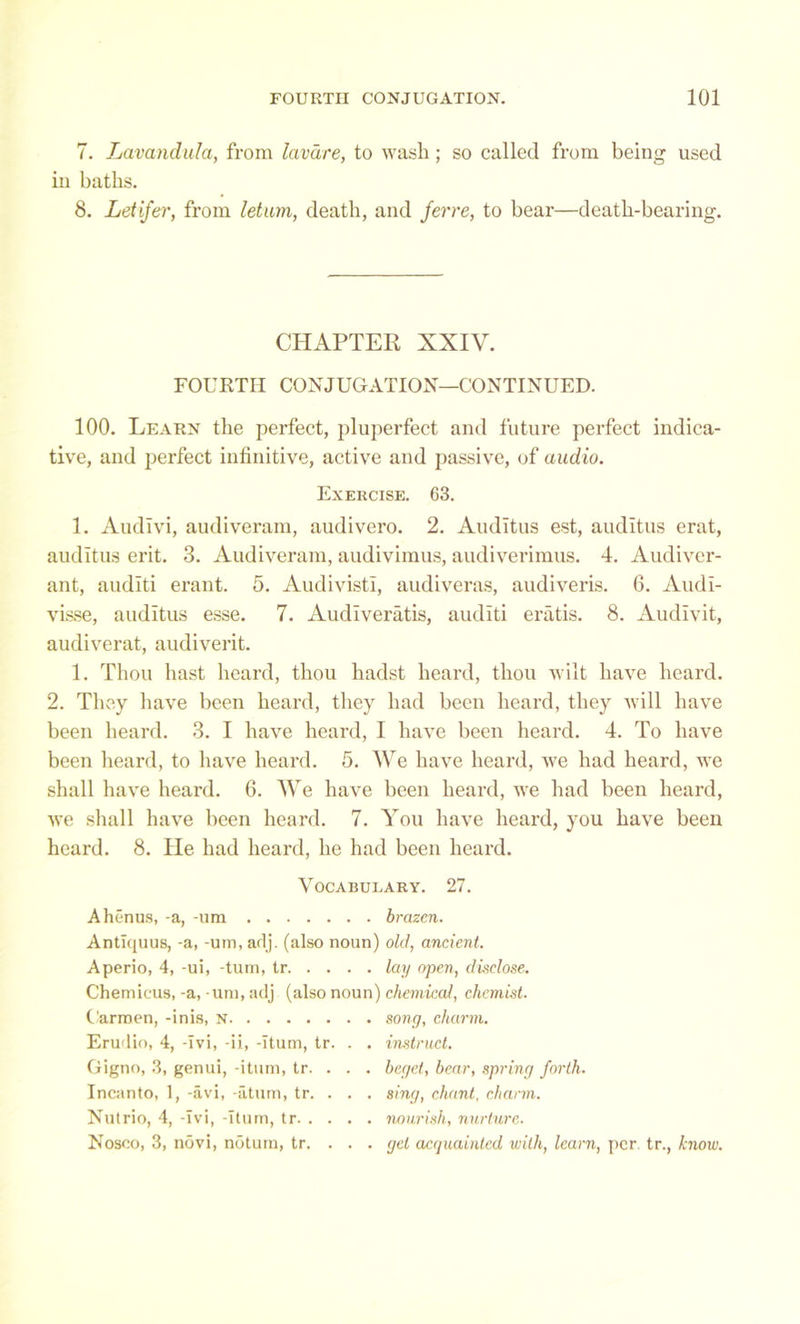 7. Lavandula, from lavare, to wash; so called from being used in baths. 8. Letifer, from letum, death, and feme, to bear—death-bearing. CHAPTER XXIV. FOURTH CONJUGATION—CONTINUED. 100. Learn the perfect, pluperfect and future perfect indica- tive, and perfect infinitive, active and passive, of audio. Exercise. 63. 1. Audivi, audiveram, audivero. 2. Audltus est, audltus erat, auditus erit. 3. Audiveram, audivimus, audiverimus. 4. Audiver- ant, audlti erant. 5. Audivisti, audiveras, audiveris. 6. Audl- visse, auditus esse. 7. Audlveratis, audlti eratis. 8. Audivit, audiverat, audiverit. 1. Thou hast heard, thou hadst heard, thou wilt have heard. 2. They have been heard, they had been heard, they will have been heard. 3. I have heard, I have been heard. 4. To have been heard, to have heard. 5. We have heard, we had heard, we shall have heard. 6. We have been heard, we had been heard, we shall have been heard. 7. You have heard, you have been heard. 8. He had heard, he had been heard. Vocabulary. 27. Ahenus, -a, -um brazen. Antlquus, -a, -um, arlj. (also noun) old, ancient. Aperio, 4, -ui, -turn, tr lay open, disclose. Chemicus, -a, -um, adj (also noun) chemical, chemist. Carmen, -inis, n song, charm. Erudio, 4, -Ivi, -ii, -Ttum, tr. . . instruct. Gigno, 3, genui, -itum, tr. . . . beget, bear, spring forth. Incanto, 1, -avi, -atum, tr. . . . sing, chant, charm. Nutrio, 4, -Ivi, -Itum, tr nourish, nurture. Nosco, 3, n5vi, notum, tr. . . . get acquainted with, learn, per. tr., know.