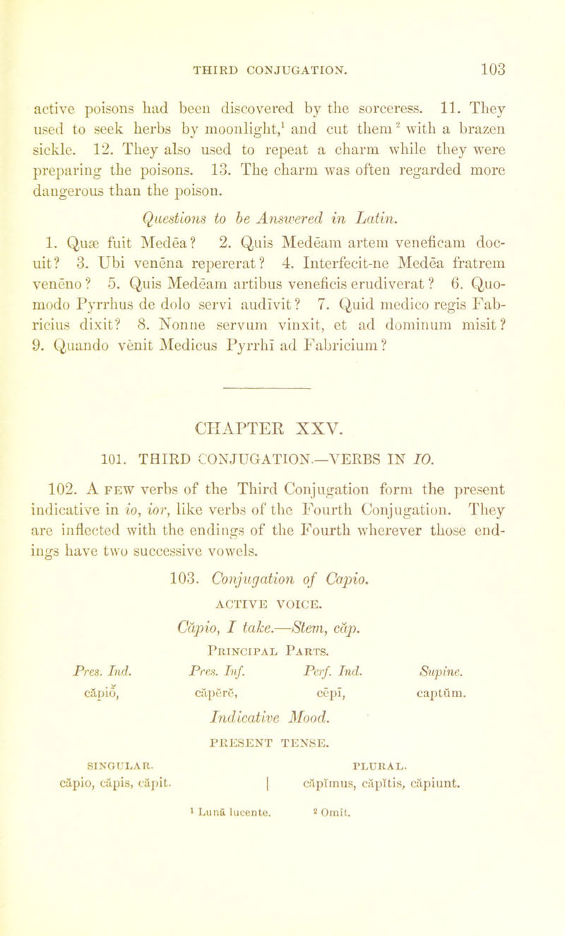 active poisons had been discovered by the sorceress. 11. They used to seek herbs by moonlight,1 and cut them2 with a brazen sickle. 12. They also used to repeat a charm while they were preparing the poisons. 13. The charm was often regarded more dangerous than the poison. Questions to be Answered in Latin. 1. Qute fuit Medea? 2. Quis Medeam artem veneficam doc- uit? 3. Ubi venena repererat? 4. Interfecit-ne Medea f'ratrem veneno ? 5. Quis Medeam artibus veneficis erudiverat ? 6. Quo- modo Pyrrhus de dolo servi audivit? 7. Quid medico regis Fab- ricius dixit? 8. Nonne servum vinxit, et ad dominum misit? 9. Quando venit Medicus Pyrrlii ad Fabricium ? CHAPTER XXV. 101. THIRD CONJUGATION—VERBS IN 10. 102. A few verbs of the Third Conjugation form the present indicative in io, ior, like verbs of the Fourth Conjugation. They are inflected with the endings of the Fourth wherever those end- ings have two successive vowels. 103. Conjugation of Capio. ACTIVE VOICE. Capio, I take.—Stern, cap. Principal, Parts. Pres. Ind. Pres. Inf. Perf. Ind. Supine. c&pio, citpfirS, cepl, capturn. Indicative Mood. PRESENT TENSE. SINGULAR. PLURAL. cJpio, cupis, cftpit. | cilplmus, capitis, cilpiunt. 1 Luna lucente. 2 Omit.