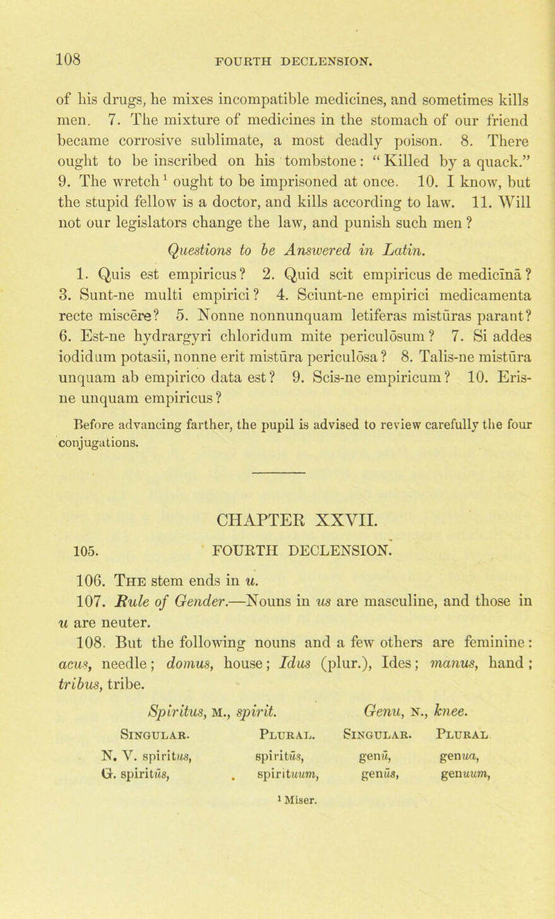 of his drugs, he mixes incompatible medicines, and sometimes kills men. 7. The mixture of medicines in the stomach of our friend became corrosive sublimate, a most deadly poison. 8. There ought to be inscribed on his tombstone: “ Killed by a quack.” 9. The wretch1 ought to be imprisoned at once. 10. I know, but the stupid fellow is a doctor, and kills according to law. 11. Will not our legislators change the law, and punish such men ? Questions to be Answered in Latin. 1. Quis est empiricus? 2. Quid scit empiricus de mediclna ? 3. Sunt-ne multi empirici? 4. Sciunt-ne empirici medicamenta recte miscere? 5. Nonne nonnunquam letiferas misturas parant? 6. Est-ne hydrargyri chloridum mite periculosum ? 7. Si addes iodidum potasii, nonne erit mistura periculosa ? 8. Talis-ne mistura unquam ab empirico data est ? 9. Scis-ne empiricum ? 10. Eris- ne unquam empiricus ? Before advancing farther, the pupil is advised to review carefully the four conjugations. CHAPTER XXVII. 105. FOURTH DECLENSION. 106. The stem ends in u. 107. Buie of Gender.—Nouns in us are masculine, and those in u are neuter. 108. But the following nouns and a few others are feminine: acus, needle; domus, house; Idus (plur.), Ides; manus, hand ; tribus, tribe. Spiritus, m., spirit. Singular. Plural. N. V. spiritw-s, spiritus, G. spiritus, . spintuum, Genu, n., lcnee. Singular. Plural genu, genua, genus, genuum, 1 Miser.