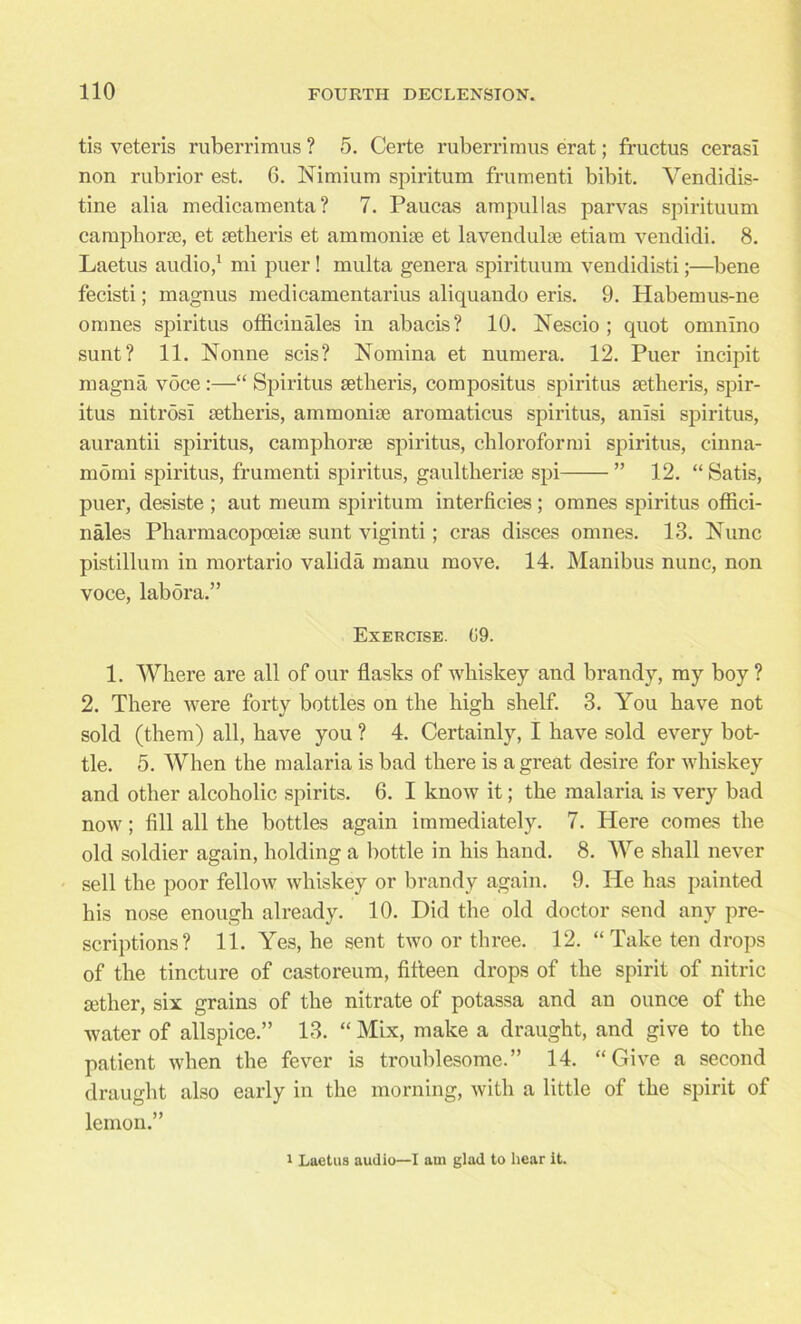 tis veteris ruberrimus ? 5. Certe ruberriraus erat; fructus cerasl non rubrior est. 6. Nimium spiritum frumenti bibit. Vendidis- tine alia medicamenta ? 7. Paucas ampul las parvas spirituum camphoric, et ictheris et ammonite et lavendulte etiam vendidi. 8. Laetus audio,1 mi puer! multa genera spirituum vendidisti;—bene fecisti; magnus medicamentarius aliquando eris. 9. Habemus-ne omnes spiritus officinales in abacis? 10. Nescio ; quot omnino sunt? 11. Nonne scis? Nomina et numera. 12. Puer incipit magna voce :—“ Spiritus setlieris, compositus spiritus ictheris, spir- itus nitrosi ictheris, ammoniae aromaticus spiritus, anisi spiritus, aurantii spiritus, camphoric spiritus, chloroformi spiritus, cinna- momi spiritus, frumenti spiritus, gaultheriie spi ” 12. “ Satis, puer, desiste ; aut raeum spiritum interficies; omnes spiritus offici- nales Pharmacopoeiie sunt viginti; eras disces omnes. 13. Nunc pistillum in mortario valida manu move. 14. Manibus nunc, non voce, labora.” Exercise. (59. 1. Where are all of our flasks of whiskey and brandy, my boy? 2. There were forty bottles on the high shelf. 3. You have not sold (them) all, have you ? 4. Certainly, I have sold every bot- tle. 5. When the malaria is bad there is a great desire for whiskey and other alcoholic spirits. 6. I know it; the malaria is very bad now; fill all the bottles again immediately. 7. Here comes the old soldier again, holding a bottle in his hand. 8. We shall never sell the poor fellow whiskey or brandy again. 9. He has painted his nose enough already. 10. Did the old doctor send any pre- scriptions? 11. Yes, he sent two or three. 12. “ Take ten drops of the tincture of castoreum, fifteen drops of the spirit of nitric icther, six grains of the nitrate of potassa and an ounce of the water of allspice.” 13. “ Mix, make a draught, and give to the patient when the fever is troublesome.” 14. “Give a second draught also early in the morning, with a little of the spirit of lemon.” 1 Laetus audio—I am glad to hear it.