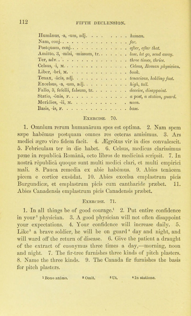 Human us, -a, -um, adj. . . Nam, conj Postquam, conj Amitto, 3, -misi, -missum, tr, Ter, adv..' Celsus, -i, m Liber, -bri, M Tenax, -acis, adj Excelsus, -a, -um, adj. . . . Fallo, 3, fefelli, falsum, tr. . Statio, -onis, F Meridies, -ei, m Basis, -is, f human. for. after, after that, lose, let go, send away, three times, thrice. Celsus, Roman physician, book. tenacious, holding fast, high, tall. deceive, disappoint, a post, a station, guard, noon, base. Exercise. 70. 1. Omnium rerum humanarum spes est optima. 2. Nam spem ssepe kabemus postquam omnes res ceteras amisimus. 3. Ars medici segro viro fidem facit. 4. ASgrotus vir in dies convalescit. 5. Febriculam ter in die babet. 6. Celsus, medicus clarissimus piene in repub lica Romana, octo libros de medicma scripsit. 7. In nostra republica quoque sunt multi medici clari, et multi empirici mali. 8. Pauca remedia ex abie babemus. 9. Abies tenacem picem e cortice exsudat. 10. Abies excelsa emplastrum picis Burgundicse, et emplastrum picis cum cantbaride prsebet. 11. Abies Canadensis emplastrum picis Canadensis prsebet. Exercise. 71. 1. In all things be of good courage.1 2. Put entire confidence in your1 physician. 3. A good physician will not often disappoint your expectations. 4. Your confidence will increase daily. 5. Like3 a brave soldier, he will be on guard4 day and night, and will ward off the return of disease. 6. Give the patient a draught of the extract of euonymus three times a day,—morning, noon and night. 7. The fir-tree furnishes three kinds of pitch plasters. 8. Name the three kinds. 9. The Canada fir furnishes the basis for pitch plasters. 1 Bono animo. 8 Omit. 8 Ut. 8 In statione.