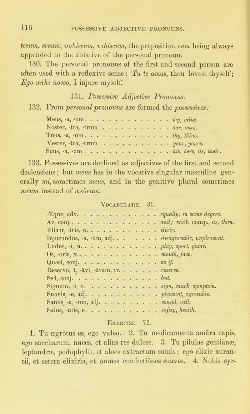 tecum, secum, nobiscum, vobiscum, the preposition, cum being always appended to the ablative of the personal pronoun. 130. The personal pronouns of the first and second person are often used with a reflexive sense: Tu te amas, thou lovest thyself; Ego mihi noceo, I injure myself. 131. Possessive Adjective Pronouns. 132. From personal pronouns are formed the possessives: Meus, -a, -um my, mine. Noster, -tra, trum our, ours. Tuus, -a, -um thy, thine. Yester, -tra, -trum your, yours. Suus, -a, -um his, hers, its, their. 133. Possessives are declined as adjectives of the first and second declensions ; but meus has in the vocative singular masculine gen- erally mi, sometimes meus, and in the genitive plural sometimes meum instead of meorum. Vocabulary. 31. iEque, adv Ac, conj Elixir, -iris, N Injucundus, -a, -um, adj. . Ludus, -i, M Os, -oris, N Quasi, conj .Reservo, 1, -avi, -atum, tr. Sed, conj Signum, -I, N Suavis, -e, adj Sanus, -a, -um, adj. . . . Salus, -utis, f equally, in same degree, and; with comp., as, than, elixir. disagreeable, unpleasant. play, sport, game. mouth, face. as if. resei've. but. sign, mark, symptom, pleasant, agreeable, sound, well, safety, health. Exercise. 72. 1. Tu segrotus es, ego valeo. 2. Tu medicamenta amara capis, ego saccharum, nuces, et alias res dulces. 3. Tu pilulas gentiame, leptandrie, podophylli, et aloes extractum surnis; ego elixir auran- tii, et cetera elixiria, et omnes confeetiones suaves. 4. Nobis syr-