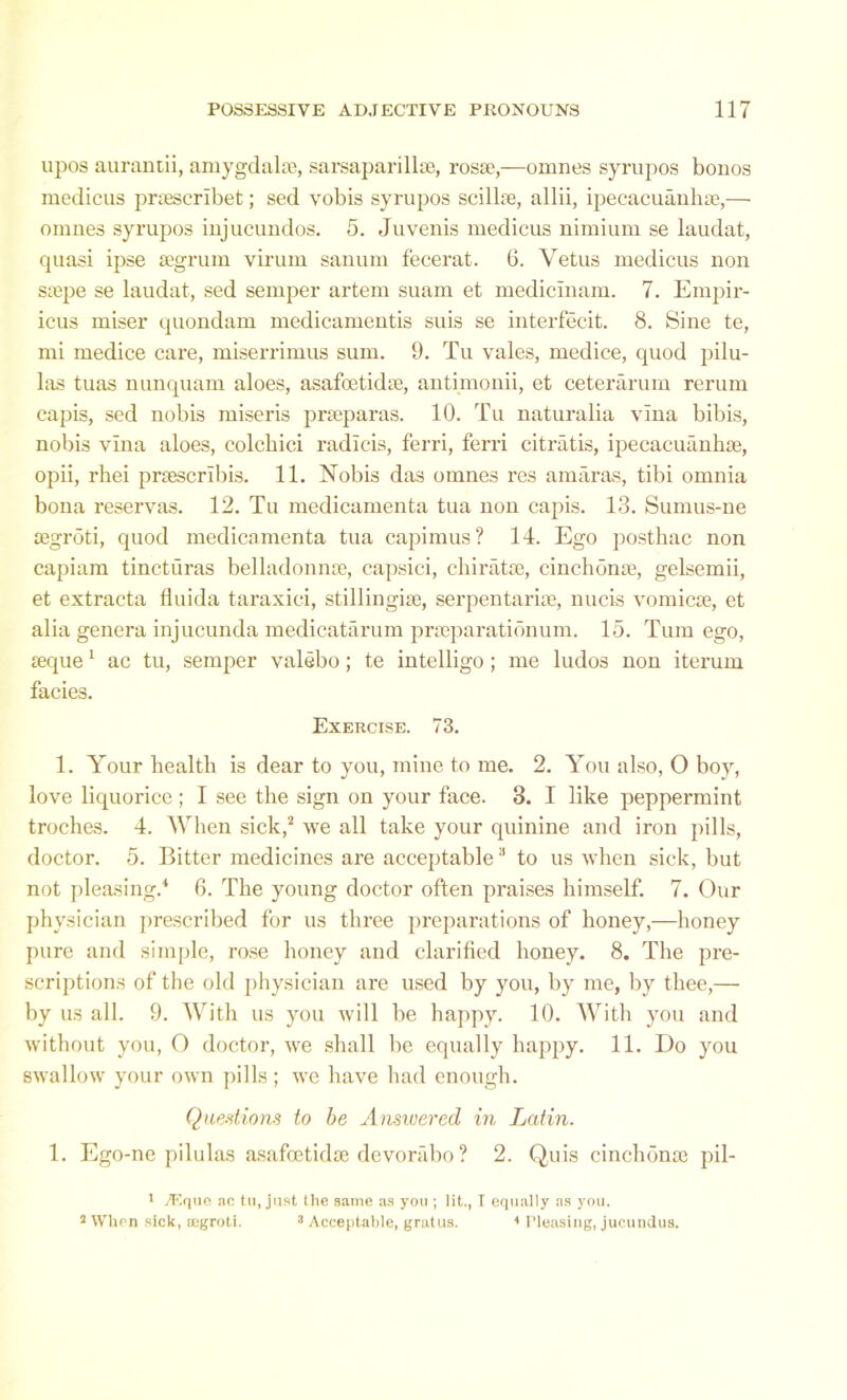 upos aurantii, amygdalae, sarsaparillse, rosae,—omnes syrupos bonos medicus priescrlbet; sed vobis syrupos scillae, allii, ipecacuanhae,— omnes syrupos iujucundos. 5. Juvenis medicus nimium se laudat, quasi ipse segrum virum sanum fecerat. 6. Vetus medicus non saepe se laudat, sed semper artem suam et medicinam. 7. Empir- icus miser quondam medicamentis suis se interfecit. 8. Sine te, mi medice care, miserrimus sum. 9. Tu vales, medice, quod pilu- las tuas nunquam aloes, asafoetidae, antimonii, et ceterarum rerum capis, sed nobis miseris prseparas. 10. Tu naturalia vlna bibis, nobis vina aloes, colcbici radicis, ferri, ferri citratis, ipecacuanhae, opii, rhei praescribis. 11. Nobis das omnes res amaras, tibi omnia bona reservas. 12. Tu medicamenta tua non capis. 13. Sumus-ne aegroti, quod medicamenta tua capimus? 14. Ego posthac non capiam tincturas belladonnae, capsici, chiratae, cinchonae, gelsemii, et extracta fluida taraxici, stillingiae, serpentariae, nucis vomicae, et alia genera injucunda medicatarum praeparationum. 15. Turn ego, aeque1 ac tu, semper valebo; te intelligo; me ludos non iterum facies. Exercise. 73. 1. Your health is dear to you, mine to me. 2. You also, O boy, love liquorice; I see the sign on your face. 3. I like peppermint troches. 4. When sick,'2 we all take your quinine and iron pills, doctor. 5. Bitter medicines are acceptable3 to us when sick, but not pleasing.4 6. The young doctor often praises himself. 7. Our physician prescribed for us three preparations of honey,—honey pure and simple, rose honey and clarified honey. 8. The pre- scriptions of the old physician are used by you, by me, by thee,— by us all. 9. With us you will be happy. 10. With you and without you, O doctor, we shall be equally happy. 11. Do you swallow your own pills; we have had enough. Questions to be Answered in Latin. 1. Ego-ne pilulas asafoetidae devorabo ? 2. Quis cinchonae pil- 1 >Eque ac tu, just the same as you ; lit., I equally as you. 3 When sick, tegroti. 3 Acceptable, gratus. 4 Pleasing, jucundus.