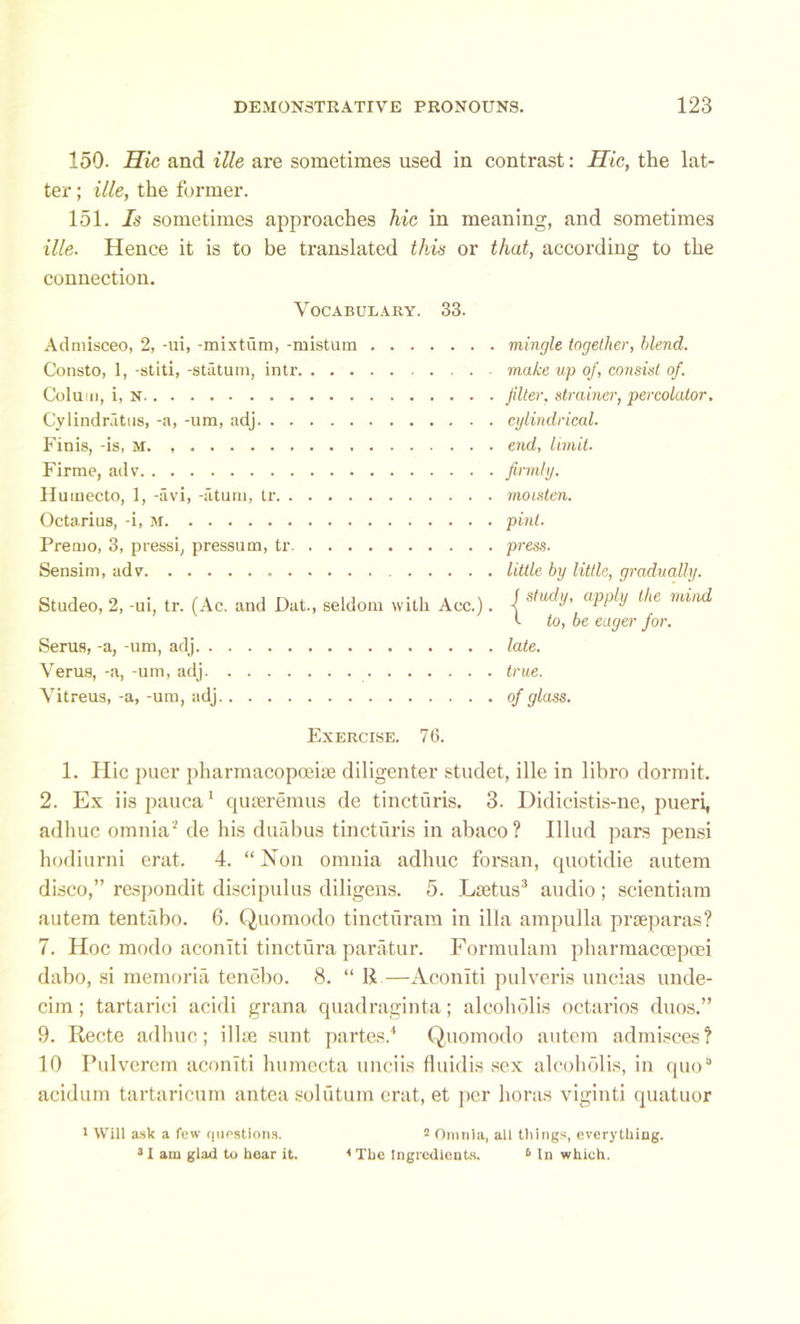 150. Hie and ille are sometimes used in contrast: Hie, the lat- ter ; ille, the former. 151. Is sometimes approaches hie in meaning, and sometimes ille. Hence it is to be translated this or that, according to the connection. Vocabulary. 33. Admisceo, 2, -ui, -mixtiim, -misturn Consto, 1, -stiti, -statum, intr CoIuid, i, N Cylindratus, -a, -um, adj Finis, -is, m. Firme, adv Humecto, 1, -avi, -aturn, tr Octarius, -i, M Premo, 3, pressi, pressum, tr Sensim, ad v Studeo, 2, -ui, tr. (Ac. and Dat., seldom with Acc.). Serus, -a, -um, adj Veru8, -a, -um, adj Vitreus, -a, -um, adj mingle together, blend. make up of, consist of. filter, strainer, percolator, cylindrical. end, limit. firmly. moisten. pint. press. little by little, gradually. J study, apply the mind t to, be eager for. late, true, of glass. Exercise. 7 6. 1. Ilic puer pharmacopceite diligenter studet, ille in libro dormit. 2. Ex iispauca1 quseremus de tincturis. 3. Didicistis-ne, pueri, adhuc omnia2 de his duabus tincturis in abaco? Illud pars pensi hodiurni erat. 4. “ Non omnia adhuc forsan, quotidie autem disco,” respondit discipulus diligens. 5. Lsetus3 audio; scientiam autem tentabo. 6. Quomodo tincturam in ilia ampulla praeparas? 7. Hoc modo aconiti tinctura paratur. Formulam pharmaccepoei dabo, si memoria tenebo. 8. “ II —Aconiti pulveris uncias unde- cim; tartarici acidi grana quadraginta; alcoholis octarios duos.” 9. Recte adhuc; illue sunt partes.4 Quomodo autem admisces? 10 Pulverem aconiti lmmecta unciis fluidis sex alcoholis, in quo3 acidum tartaricum an tea sol utum erat, et per boras viginti quatuor 1 Will ask a few questions. 2 Omnia, all things, everything. 31 am glad to hear it. 4 The Ingredients. 6 In which.