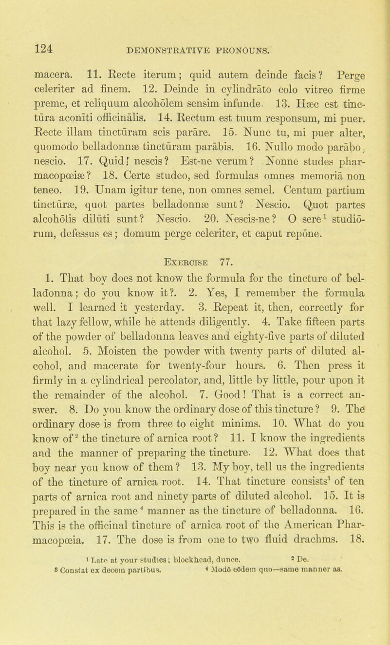 macera. 11. Recte iterum; quid autem deinde facis ? Perge celeriter ad finem. 12. Deinde in cylindrato colo vitreo firme preme, et reliquura alcoholem sensim inf unde. 13. Hsec est tinc- tura aconiti officinalis. 14. Rectum est tuum responsum, mi puer. Recte illam tincturam scis parare. 15. Nunc tu, mi puer alter, quomodo belladonnae tincturam parabis. 16. Nullo modo parabo; nescio. 17. Quid' nescis? Est-ne verum? Nonne studes phar- macopoeiae? 18. Certe studeo, sed formulas omnes memoria non teneo. 19. Unam igitur tene, non omnes semel. Centum partium tincturse, quot partes belladonnse sunt? Nescio. Quot partes alcoholis diluti sunt? Nescio. 20. Nescis-ne? O sere1 studio- rum, defessus es; domum perge celeriter, et caput repdne. Exercise 77. 1. That boy does not know the formula for the tincture of bel- ladonna; do you know it?. 2. Yes, I remember the formula well. I learned it yesterday. 3. Repeat it, then, correctly for that lazy fellow, while he attends diligently. 4. Take fifteen parts of the powder of belladonna leaves and eighty-five parts of diluted alcohol. 5. Moisten the powder with twenty parts of diluted al- cohol, and macerate for twenty-four hours. 6. Then press it firmly in a cylindrical percolator, and, little by little, pour upon it the remainder of the alcohol. 7. Good! That is a correct an- swer. 8. Do you know the ordinary dose of this tincture? 9. The ordinary dose is from three to eight minims. 10. What do you know of 2 the tincture of arnica root? 11. I know the ingredients and the manner of preparing the tincture. 12. What does that boy near you know of them? 13. My boy, tell us the ingredients of the tincture of arnica root. 14. That tincture consists3 of ten parts of arnica root and ninety parts of diluted alcohol. 15. It is prepared in the same4 manner as the tincture of belladonna. 16. This is the officinal tincture of arnica root of the American Phar- macopoeia, 17. The dose is from one to two fluid drachms. 18. i Late at your studies; blockhead, dunce. 5 De. 8 Constat ex docoin partibus. 4 Mode cOilem quo—same manner as.