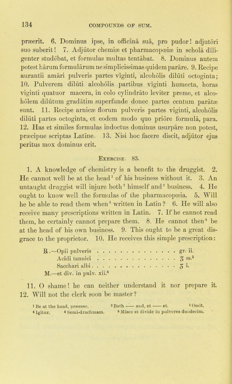 prseerit. 6. Dominus ipse, in officina sua, pro pudor! adjutori suo suberit! 7. Adjutor chemise et pharmacopoeise in schola dili- genter studebat, et formulas multas tentabat. 8. Dominus autem potest harum formularum nesimplicissimas quidemparare. 9. Recipe aurantii amari pulveris partes vlginti, alcoholis diluti octoginta; 10. Pulverem diluti alcoholis partibus viginti humecta, boras viginti quatuor macera, in colo cylindrato leviter preme, et alco- liblem dilutum gradatim superfunde donee partes centum paratse sunt. 11. Recipe arnicse florum pulveris partes viginti, alcoholis diluti partes octoginta, et eodem modo quo pribre formula, para. 12. Has et similes formulas indoctus dominus usurpare non potest, prsecipue scriptas Latine. 13. Nisi hoc facere discit, adjutor ejus peritus mox dominus erit. Exercise. 83. 1. A knowledge of chemistry is a benefit to the druggist. 2. He cannot well be at the head1 of his business without it. 3. An untaught druggist will injure both2 himself and2 business. 4. He ought to know well the formulas of the pharmacopoeia. 5. Will he be able to read them when3 written in Latin? 6. He will also receive many prescriptions written in Latin. 7. If he cannot read them, he certainly cannot prepare them. 8. He cannot then4 be at the head of his own business. 9. This ought to be a great dis- grace to the proprietor. 10. He receives this simple prescription: R.—Opii pulveris gr. ii. Acidi tannici 3 ss-5 Sacchari albi 3 b M.—et div. in pulv. xii.6 11. O shame! he can neither understand it nor prepare it. 12. Will not the clerk soon be master? I Be at the head, prasesse. 2 Both aiid, et et. 3 Omit. 4 Igitur. 6 Semi-drachmam. 6 Misce et divide in pulveres duodecim.