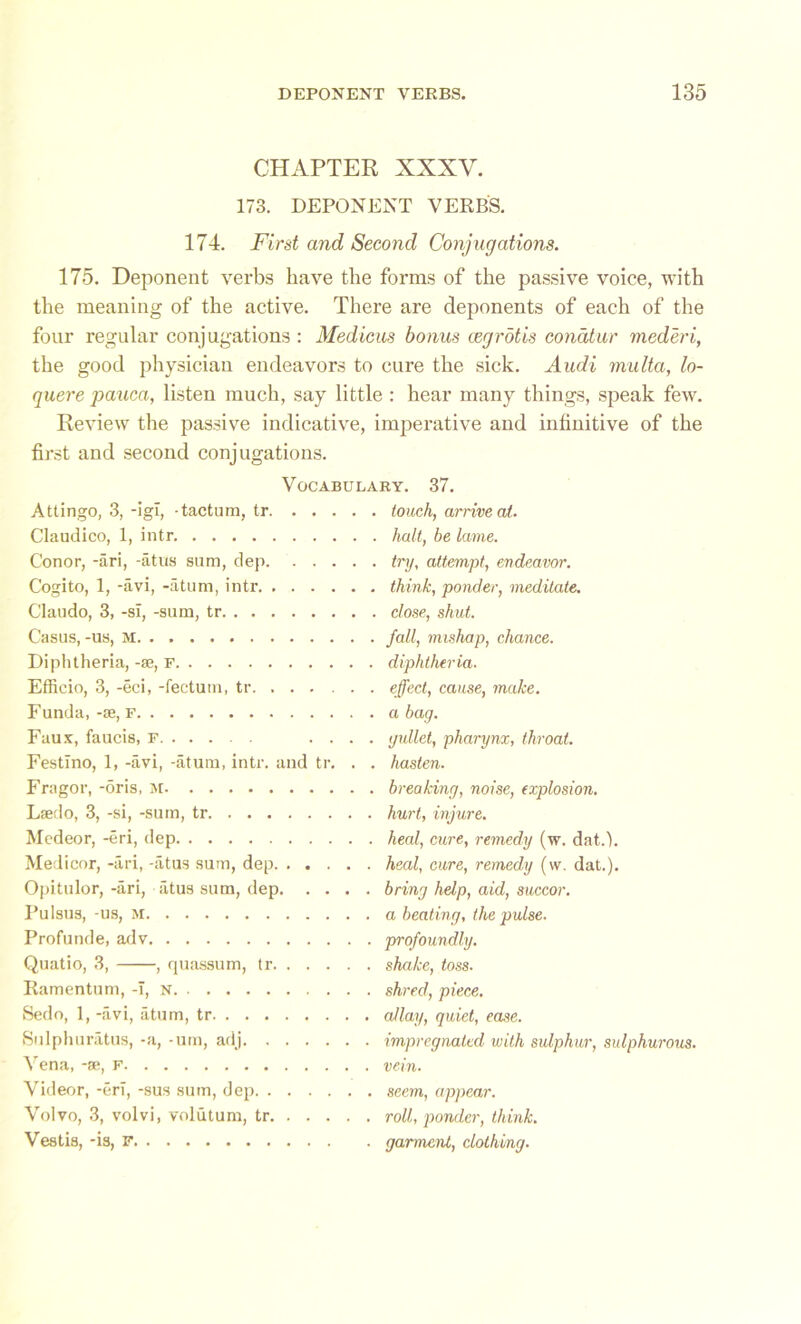 CHAPTER XXXV. 173. DEPONENT VERBS. 174. First and Second Conjugations. 175. Deponent verbs have the forms of the passive voice, with the meaning of the active. There are deponents of each of the four regular conjugations : Medicus bonus cegrotis conatur mederi, the good physician endeavors to cure the sick. Audi multa, lo- quere pauca, listen much, say little : hear many things, speak few. Review the passive indicative, imperative and infinitive of the first and second conjugations. Vocabulary. 37. Attingo, 3, -igl, -tactum, tr touch, arrive at. Claudico, 1, intr halt, be lame. Conor, -ari, -atus sum, dep try, attempt, endeavor. Cogito, 1, -avi, -atum, intr think, ponder, meditate. Claudo, 3, -si, -sum, tr close, shut. Casus, -us, M fall, mishap, chance. Diphtheria, -se, F diphtheria. Effieio, 3, -eci, -fectum, tr effect, cause, make. Funda, -se, F a bag. Faux, faucis, F .... gullet, pharynx, throat. Festino, 1, -avi, -atum, intr. and tr. . . hasten. Fragor, -oris, M breaking, noise, explosion. Laedo, 3, -si, -sum, tr hurt, injure. Medeor, -eri, dep heal, cure, remedy (w. datd. Medicor, -ari, -atus sum, dep heal, cure, remedy (\v. dat.). Opitulor, -ari, atus sum, dep bring help, aid, succor. Pulsus, -us, M a beating, the pulse. Profunde, adv profoundly. Quatio, 3, , quassum, tr shake, toss. Ramentum, -I, N shred, piece. Sedo, 1, -avi, atum, tr allay, quiet, ease. Sulphuratus, -a, -um, adj impregnated with sulphur, sulphurous. Vena, -se, F vein. Videor, -eri, -sus sum, dep seem, appear. Volvo, 3, volvi, volutum, tr roll, ponder, think. Vestis, -is, F garment, clothing.