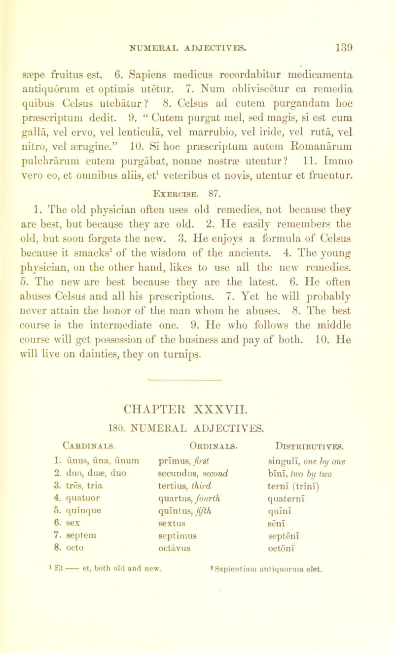 stepe fruitus est. 6. Sapiens medicus recordabitur medicamenta antiquorum et optimis utetur. 7. Num obliviscetur ea remedia quibus Celsus utebatur ? 8. Celsus ad cutem purgandam hoc pnescriptum dedit. 9. “ Cutem purgat mel, sed magis, si est cum galla, vel ervo, vel lenticula, vel marrubio, vel iride, vel ruta, vel nitro, vel aTugine.” 10. Si hoc pnescriptum autem Romanarum pulchrarum cutem purgabat, nonne nostrae utentur? 11. Immo vero eo, et omnibus aliis, et1 veteribus et novis, utentur et fruentur. Exercise. 87. 1. The old physician often uses old remedies, not because they are best, but because they are old. 2. He easily remembers the old, but soon forgets the new. 3. He enjoys a formula of Celsus because it smacks2 of the wisdom of the ancients. 4. The young physician, on the other hand, likes to use all the new remedies. 5. The new are best because they are the latest. 6. He often abuses Celsus and all his prescriptions. 7. Yet he will probably never attain the honor of the man whom he abuses. 8. The best course is the intermediate one. 9. He who follows the middle course will get possession of the business and pay of both. 10. He will live on dainties, they on turnips. CHAPTER XXXVII. 180. NUMERAL ADJECTIVES. Cardinals. 1. unus, una, unum 2. duo, duae, duo 3. tres, tria 4. quatuor 5. qulnque 6. sex 7. septem 8. octo Ordinals. primus, first secundus, second tertius, third quartos, fourth quintus, fifth sextus Septimus octavus Distributives. singuli, one by one bini, two by two term (trim) quaterni quini seni septem octoni 1 Et et, both old and new. LSapientinni anliquorum olet.