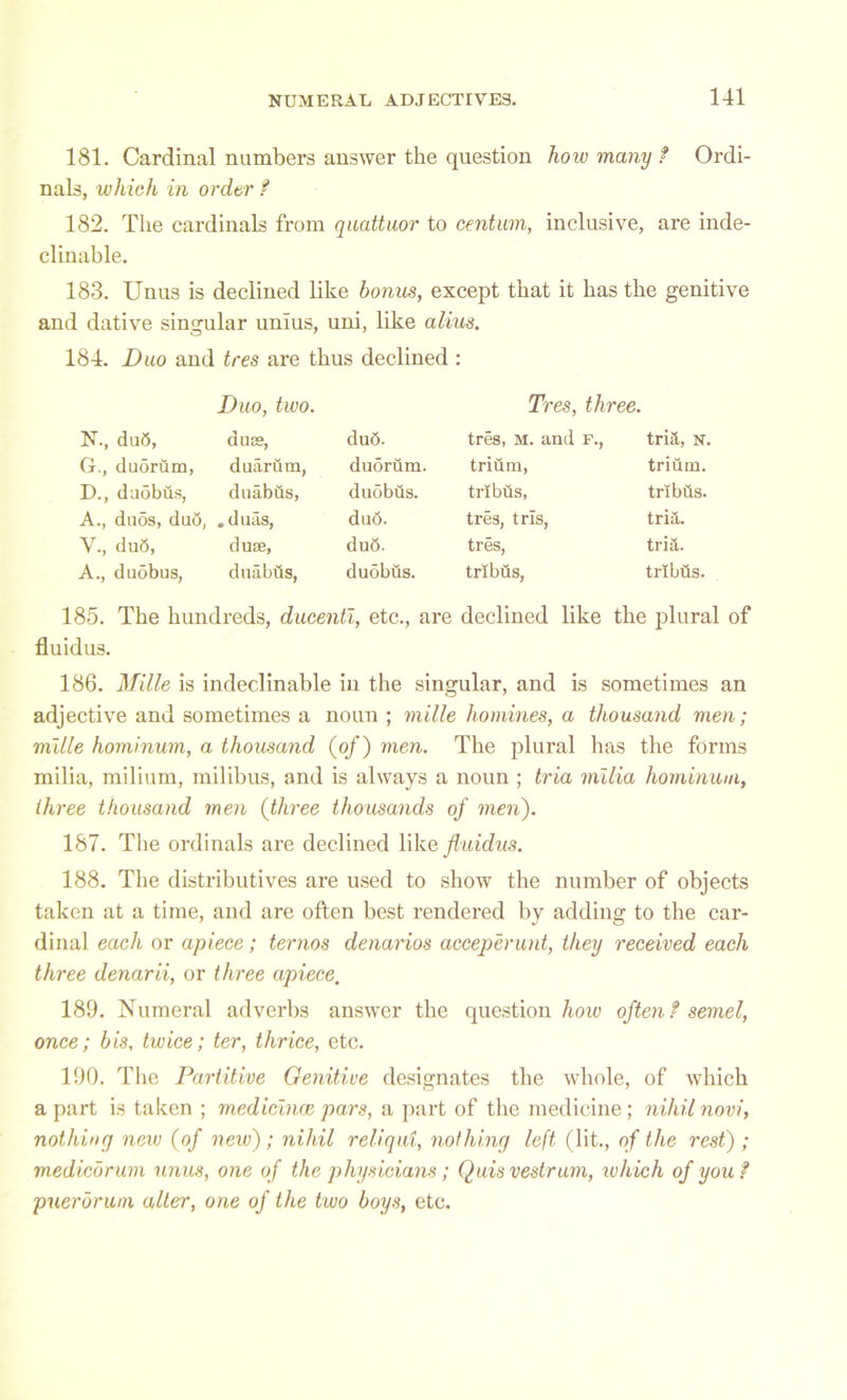 181. Cardinal numbers answer the question hoiu many t Ordi- nals, which in order f 182. The cardinals from quattuor to centum, inclusive, are inde- clinable. 183. Unus is declined like bonus, except that it has the genitive and dative singular unius, uni, like alius. 184. Duo and tres are thus declined : Duo, two. Tres, three. N., dub, d us?, dud. tres, m. and f., tria, n. G., duorum, duarum, duorum. trium, trium. D., duobus, duabds, duobus. trlbds, trlbds. A., duos, dud, .duas, dud. tres, trls, tria. V., dud, dure, dud. tres, tria. A., duobus, duabus, duobus. trlbds, trlbds. 185. The hundreds, ducentl, etc., are declined like the plural of fluidus. 186. Mille is indeclinable in the singular, and is sometimes an adjective and sometimes a noun ; mille homines, a thousand men; mille hominum, a thousand (of) men. The plural has the forms milia, milium, milibus, and is always a noun ; tria milia hominum, three thousand men (three thousands of men). 187. The ordinals are declined like fluidus. 188. The distributives are used to show the number of objects taken at a time, and are often best rendei'ed by adding to the car- dinal each or apiece; ternos denarios acceperunt, they received each three denarii, or three apiece, 189. Numeral adverbs answer the question how often ? semel, once; bis, twice; ter, thrice, etc. 190. The Partitive Genitive designates the whole, of which a part is taken ; medicinre pars, a part of the medicine; nihil novi, nothing new (of new); nihil reliqui, nothing left (lit., of the rest) ; mediebrum unus, one of the physicians; Quisvestrum, which of you? puerbrum alter, one of the two boys, etc.