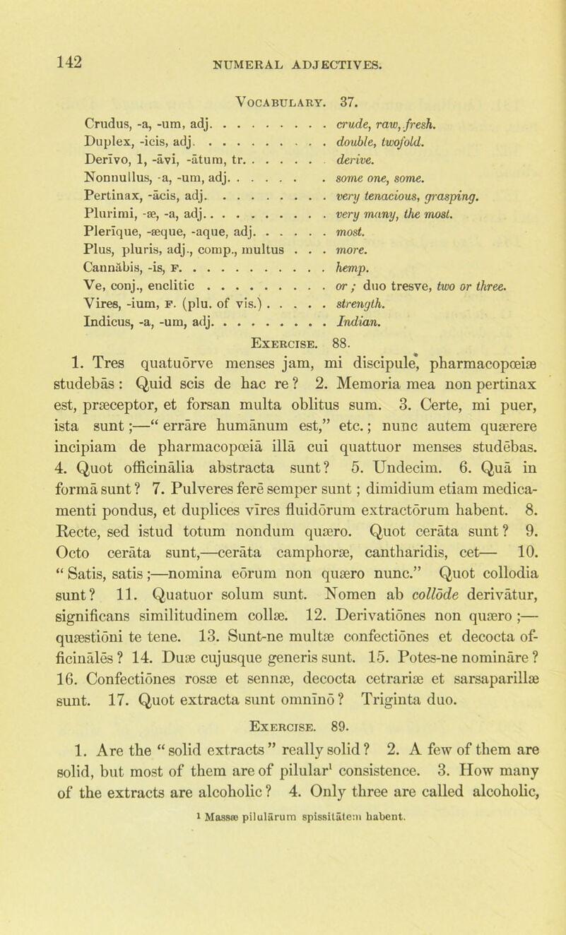 Vocabulary. 37. Crudus, -a, -um, adj crude, raw,.fresh. Duplex, -icis, adj double, twofold. Derlvo, 1, -avi, -atum, tr derive. Nonnullus, -a, -urn, adj some one, some. Pertinax, -acis, adj. very tenacious, grasping. Plurirai, -ae, -a, adj very many, the most. Plerique, -aeque, -aque, adj most. Plus, pluris, adj., comp., multus . . . more. Cannabis, -is, F hemp. Ve, conj., enclitic or ; duo tresve, two or three. Vires, -ium, F. (plu. of vis.) strength. Indicus, -a, -um, adj Indian. Exercise. 88. 1. Tres quatudrve menses jam, mi discipule* pharmacopoeise studebas : Quid scis de hac re ? 2. Memoria mea non pertinax est, prseceptor, et forsan multa oblitus sum. 3. Certe, mi puer, ista sunt;—“ errare humanum est,” etc.; nunc autem quserere incipiam de pharmacopoeia ilia cui quattuor menses studebas. 4. Quot officinalia abstracta sunt? 5. Undecim. 6. Qua in forma sunt ? 7. Pulveres fere semper sunt; dimidium etiam medica- menti pondus, et duplices vires fluidorum extractorum liabent. 8. Recte, sed istud totum nondum qusero. Quot cerata sunt ? 9. Octo cerata sunt,—cerata camphorse, cantharidis, cet— 10. “ Satis, satis;—nomina eorum non qusero nunc.” Quot collodia sunt? 11. Quatuor solum sunt. Nomen ab collode derivatur, significans similitudinem collse. 12. Derivationes non qusero ;— qusestioni te tene. 13. Sunt-ne multse confectiones et decocta of- ficinales? 14. Duse cuj usque generis sunt. 15. Potes-ne nominare ? 16. Confectiones rosse et sennse, decocta cetrarise et sarsaparillae sunt. 17. Quot extracta sunt omnino? Triginta duo. Exercise. 89. 1. Are the “solid extracts” really solid? 2. A few of them are solid, but most of them are of pilular1 consistence. 3. How many of the extracts are alcoholic ? 4. Only three are called alcoholic, i Mass® pilulSrum spissitateai habent.