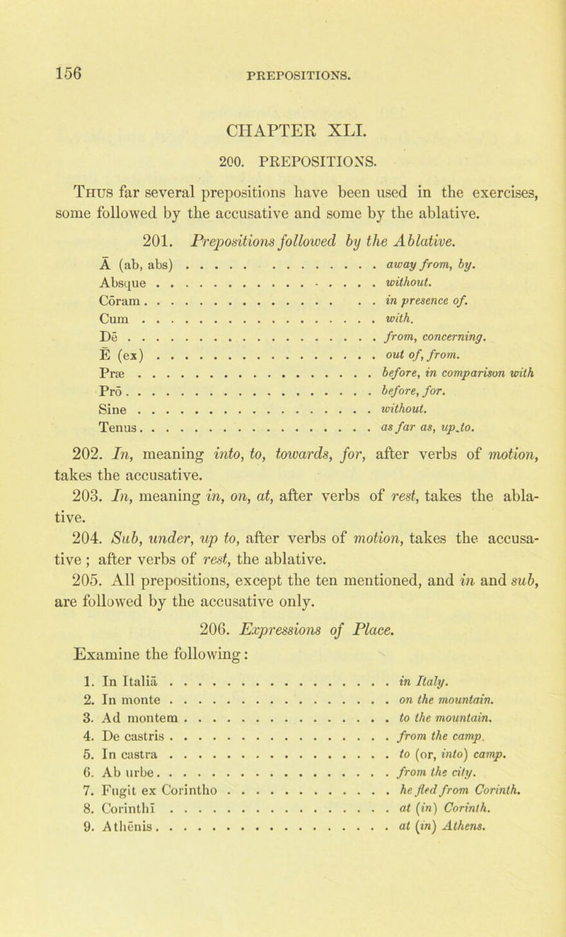 CHAPTER XLI. 2C0. PREPOSITIONS. Thus far several prepositions have been used in the exercises, some followed by the accusative and some by the ablative. 201. A (ab, abs) Absque . . Coram. . . Cum . . . De . . . . E (ex) . . Pise . . . Prd .... Sine . . . Tenus. . . Prepositions followed by the Ablative. .... away from, by. without. in presence, of. with. from, concerning. out of, from. before, in comparison with before, for. without. as far as, up.to. 202. In, meaning into, to, towards, for, after verbs of motion, takes the accusative. 203. In, meaning in, on, at, after verbs of rest, takes the abla- tive. 204. Sub, under, up to, after verbs of motion, takes the accusa- tive ; after verbs of rest, the ablative. 205. All prepositions, except the ten mentioned, and in and sub, are followed by the accusative only. 206. Expressions of Place. Examine the following: 1. In Italia . . . . 2. In monte . . . . 3. Ad montem . . . 4. De castris .... 5. In castra . . . . 6. Ab urbe 7. Fugit ex Corintho 8. Corinth! . . . . 9. Athenis in Italy, on the mountain, to the mountain, from the camp, to (or, into) camp, from the city, he fled from Corinth, at (in) Corinth, at (in) Athens.