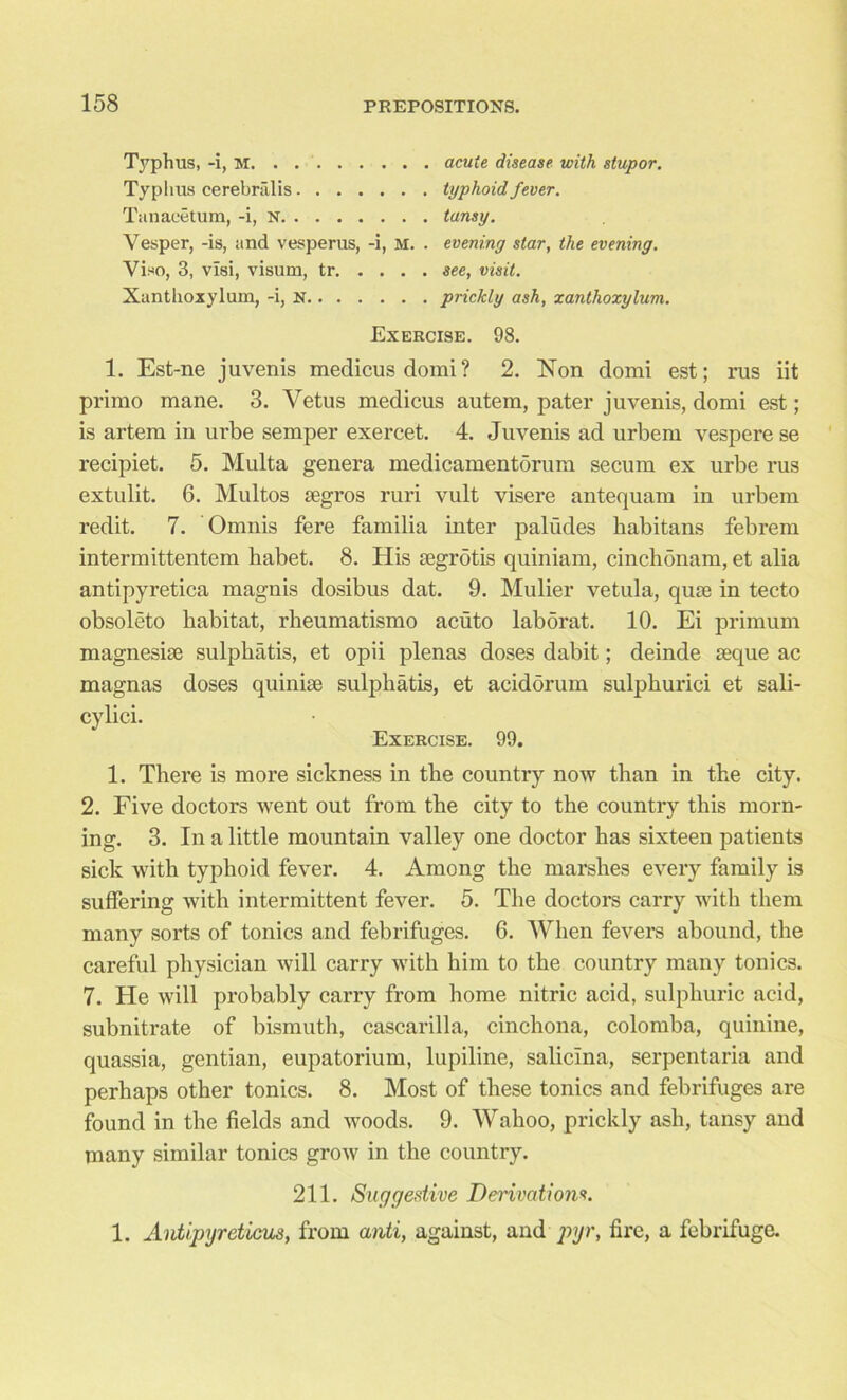 Typhus, -i, M. . . acute disease with stupor. Typhus cerebralis typhoid fever. Tanaeetum, -i, N tansy. Vesper, -is, and vesperus, -i, M. . evening star, the evening. Viso, 3, visi, visum, tr see, visit. Xantlioxylurn, -i, n prickly ash, xantlioxylum. Exercise. 98. 1. Est-ne juvenis medicusdomi? 2. Non domi est; rus iit primo mane. 3. Vetus medicus autem, pater juvenis, domi est; is artem in urbe semper exercet. 4. Juvenis ad urbem vespere se recipiet. 5. Multa genera medicamentorum secum ex urbe rus extulit. 6. Multos segros ruri vult visere antequam in urbem redit. 7. Omnis fere familia inter paliides habitans febrem intermittentem habet. 8. His segrotis quiniam, cinchonam, et alia antipyretica magnis dosibus dat. 9. Mulier vetula, quie in tecto obsolete habitat, rheumatismo acuto laborat. 10. Ei primum magnesise sulphatis, et opii plenas doses dabit; deinde seque ac magnas doses quinise sulphatis, et acidorum sulphurici et sali- cylici. Exercise. 99. 1. There is more sickness in the country now than in the city. 2. Five doctors went out from the city to the country this morn- ing. 3. In a little mountain valley one doctor has sixteen patients sick with typhoid fever. 4. Among the marshes every family is suffering with intermittent fever. 5. The doctors carry with them many sorts of tonics and febrifuges. 6. When fevers abound, the careful physician will carry with him to the country many tonics. 7. He will probably carry from home nitric acid, sulphuric acid, subnitrate of bismuth, cascarilla, cinchona, colomba, quinine, quassia, gentian, eupatorium, lupiline, salicina, serpentaria and perhaps other tonics. 8. Most of these tonics and febrifuges are found in the fields and woods. 9. Wahoo, prickly ash, tansy and many similar tonics grow in the country. 211. Suggestive Derivations. 1. Antipyreticus, from anti, against, and pyr, fire, a febrifuge.