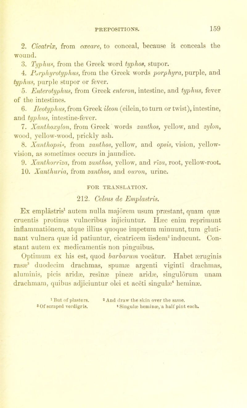 2. Cicatrix, from ccecare, to conceal, because it conceals the wound. 3. Typhus, from the Greek word typhos, stupor. 4. Purphyrotyphus, from the Greek words porphyra, purple, and typhus, purple stupor or fever. 5. Enterotyplius, from Greek enteron, intestine, and typhus, fever of the intestines. 6. Keolyphus, from Greek ileon (eilein, to turn or twist), intestine, and typhus, intestine-fever. 7. Xanthoxylon, from Greek words zanthos, yellow, and zylon, wood, yellow-wood, prickly ash. 8. Xanthopsi*, from zanthos, yellow, and opsis, vision, yellow- vision, as sometimes occurs in jaundice. 9. Xanthorriza, from zanthos, yellow, and riza, root, yellow-root. 10. Xanthuria, from zanthos, and ouron, urine. FOR TRANSLATION. 212. Celsus de Emplasiris. Ex emplastris1 autem nulla majorem usum praestant, quam quae cruentis protinus vulneribus injiciuntur. Haec enim reprimunt inflammationem, atque illius quoque impetum minuunt, turn gluti- nant vulnera quae id patiuntur, cicatricem iisdem2 inducunt. Con- stant autem ex medicamentis non pinguibus. Optimum ex his est, quod harbarum vocatur. Habet aeruginis rasae3 duodecim drachmas, spumae argenti viginti drachmas, aluminis, picis aridae, resinae pineae aridae, singulorum unam drachmam, quibus adjiciuntur olei et aceti singulae4 heminae. 1 But of plasters. 3 Of scraped verdigris. 2 And draw the skin over the same. 1 Singulse heminse, a half pint each.